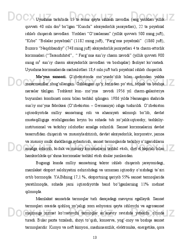 Uyushma   tarkibida   15   ta   terini   qayta   ishlash   zavodlai   (eng   yiriklari   yillik
quvvati   40   mln   dm 2
  bо‘lgan   “Kunchi”   aksiyadorlik   jamiyatlari),   22   ta   poyabzal
ishlab   chiqarish   zavodlari.   Yiriklari   “О‘zsalaman”   (yillik   quvvati   500   ming   juft),
“Kibo”   “Bolalar   poyabzali”   (1182   ming   juft),   “Farg‘ona   poyabzali”     (1860   juft),
Buxoro “Naqshbandiy” (748 ming juft) aksiyadorlik jamiyatlari 4 ta charm-attorlik
korxonalari (“Tarandubitel”,   “ Farg‘ona sun’iy charm zavodi” (yillik quvvati 900
ming   m 2
  sun’iy   charm   aksiyadorlik   zavodlari   va   boshqalar)   faoliyat   kо‘rsatadi.
Uyushma korxonalarida mahsulotlari 18,4 mln juft turli poyabzal ishlab chiqarildi.
Mо‘yna   sanoati.   О‘zbekistonda   mо‘ynadо‘zlik   bilan   qadimdan   yakka
xunarmandlar   shug‘ullangan.   Oshlangan   qо‘y   terisidan   pо‘stin,   telpak   va   boshqa
narsalar   tikilgan.   Toshkent   kun-   mо‘yna     zavodi   1956   yil   charm-galanteriya
buyumlari   kombinati   nomi   bilan   tashkil   qilingan.  1986   yilda  Namangan   shahrida
sun’iy   mо‘yna   fabrikasi   (О‘zbekiston   –   Germaniya)   ishga   tushirildi.   О‘zbekiston
iqtisodiyotida   milliy   sanoatning   roli   va   ahamiyati   salmoqli   bо‘lib,   davlat
mustaqilligiga   erishilganidan   keyin   bu   sohada   tub   xо‘jalik-iqtisodiy,   tashkiliy-
institusional   va   tarkibiy   islohotlar   amalga   oshirildi.   Sanoat   korxonalarini   davlat
tasarrufidan   chiqarish   va   xususiylashtirish,   davlat   aksiyadorlik,   korporativ,   jamoa
va xususiy mulk shakllariga aylantirish, sanoat tarmoqlarida tarkibiy о‘zgarishlarni
amalga oshirish, kichik va xususiy korxonalarni tashkil etish, chet el kapitali bilan
hamkorlikda qо‘shma korxonalar tashkil etish shular jumlasidan. 
Bugungi   kunda   milliy   sanoatning   takror   ishlab   chiqarish   jarayonidagi,
mamlakat eksport salohiyatini oshirishdagi va umuman iqtisodiy о‘sishdagi ta’siri
ortib bormoqda. YAIMning 17,1 %, eksportning qariyib 55% sanoat tarmoqlarida
yaratilmoqda,   sohada   jami   iqtisodiyotda   band   bо‘lganlarning   11%   mehnat
qilmoqda. 
Mamlakat   sanoatida   tarmoqlar   turli   darajadagi   mavqeni   egallaydi.   Sanoat
tarmoqlari   orasida   qishloq   xо‘jaligi   xom   ashyosini   qayta   ishlovchi   va   agrosanoat
majmuiga   xizmat   kо‘rsatuvchi   tarmoqlar   an’anaviy   ravishda   yetakchi   о‘rinda
turadi.  Bular  paxta   tozalash,   shoyi   tо‘qish,   konserva,  yog‘-moy  va   boshqa  sanoat
tarmoqlaridir. Kimyo va neft kimyosi, mashinasozlik, elektronika, energetika, qora
13 