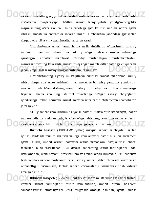 va rangli metallurgiya, yengil va qurilish materiallari sanoati keyingi yillarda jadal
sur’atlarda   rivojlanayapti.   Milliy   sanoat   taraqqiyotida   yoqilg‘i-energetika
majmuasining   о‘rni   alohida.   Uning   tarkibiga   gaz,   kо‘mir,   neft   va   neftni   qayta
ishlash   sanoati   va   energetika   sohalari   kiradi.   О‘zbekiston   jahondagi   gaz   ishlab
chiqaruvchi 10 ta yirik mamlakatlar qatoriga kiradi.
О‘zbekistonda   sanoat   tarmoqlarida   mulk   shakllarini   о‘zgartirish,   xususiy
mulkning   mavqeini   oshirish   va   tarkibiy   о‘zgartirishlarni   amalga   oshirishga
qaratilgan   islohotlar   mamlakat   iqtisodiy   mustaqilligini   mustahkamlashni,
mamlakatimizning kelajakda sanoati rivojlangan mamlakatlar qatoriga chiqishi va
jahon xо‘jaligidagi mavqeining oshirilishini ta’minlaydi.
О‘zbekistonning   siyosiy   mustaqillikka   erishishi   sanoat   taraqqiyoti,   milliy
ishlab   chiqarishni   sanoatlashtirish   muammolariga   butunlay   yangicha   yondoshish
imkonini   berdi.   Mamlakatning   mavjud   tabiiy   xom   ashyo   va   mehnat   resurslariga
tayangan   holda   aholining   iste’mol   tovarlariga   bо‘lgan   asosiy   ehtiyojlarini
qondirishga   imkon   beruvchi   sanoat   korxonalarini   barpo   etish   uchun   shart-sharoit
yuzaga keldi.
Milliy   sanoat   rivojlanishining   yangi   davrini   makroiqtisodiy   vaziyat,   bozor
munosabatlarini shakllantirish, tarkibiy о‘zgarishlarning tavsifi va sanoatlashtirish
strategiyasidan kelib chiqib bir necha bosqichga ajratish mumkin.
Birinchi   bosqich   (1991-1995   yillar)   mavjud   sanoat   salohiyatini   saqlab
qolish,   strategik   muhim   ahamiyatga   ega   xom   ashyoni   qazib   olish   va   birlamchi
qayta   ishlash,   import   о‘rnini   bosuvchi   о‘zak   tarmoqlarni   rivojlantirish   chora-
tadbirlari   bilan   tavsiflanadi.   Bu   davrda   sanoatning   о‘zak   tarmoqlarini   jadal
rivojlantirish, ichki  bozorni proteksinizm  vositalari orqali himoya qilish, energiya
tashuvchilari   narxini   boshqarish   orqali   asosiy   sanoat   ishlab   chiqarish   korxonalari
rentabelligini   ta’minlash,   kichik   sanoat   korxonalarini   xususiylashtirish   kabilar
amalga oshirildi. 
Ikkinchi bosqich   (1995-2000 yillar) iqtisodiy mustaqillik asoslarini  tashkil
etuvchi   sanoat   tarmoqlarini   ustun   rivojlantirish,   import   о‘rnini   bosuvchi
sanoatlashtirish   strategiyasini   keng   miqyosda   amalga   oshirish,   qayta   ishlash
14 