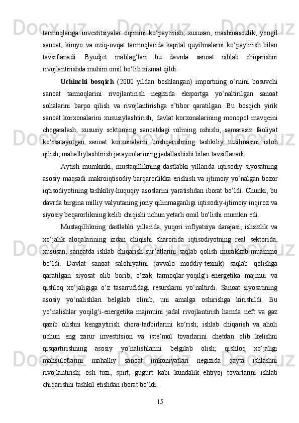 tarmoqlariga   investitsiyalar   oqimini   kо‘paytirish,   xususan,   mashinasozlik,   yengil
sanoat,   kimyo   va   oziq-ovqat   tarmoqlarida   kapital   quyilmalarni   kо‘paytirish   bilan
tavsiflanadi.   Byudjet   mablag‘lari   bu   davrda   sanoat   ishlab   chiqarishni
rivojlantirishda muhim omil bо‘lib xizmat qildi.
Uchinchi   bosqich   (2000   yildan   boshlangan)   importning   о‘rnini   bosuvchi
sanoat   tarmoqlarini   rivojlantirish   negizida   eksportga   yо‘naltirilgan   sanoat
sohalarini   barpo   qilish   va   rivojlantirishga   e’tibor   qaratilgan.   Bu   bosqich   yirik
sanoat   korxonalarini   xususiylashtirish,   davlat   korxonalarining   monopol   mavqeini
chegaralash,   xususiy   sektorning   sanoatdagi   rolining   oshishi,   samarasiz   faoliyat
kо‘rsatayotgan   sanoat   korxonalarni   boshqarishning   tashkiliy   tuzilmasini   isloh
qilish, mahalliylashtirish jarayonlarining jadallashishi bilan tavsiflanadi.
Aytish   mumkinki,   mustaqillikning   dastlabki   yillarida   iqtisodiy   siyosatning
asosiy maqsadi makroiqtisodiy barqarorlikka erishish va ijtimoiy yо‘nalgan bozor
iqtisodiyotining tashkiliy-huquqiy asoslarini  yaratishdan iborat  bо‘ldi. Chunki, bu
davrda birgina milliy valyutaning joriy qilinmaganligi iqtisodiy-ijtimoiy inqiroz va
siyosiy beqarorlikning kelib chiqishi uchun yetarli omil bо‘lishi mumkin edi.
Mustaqillikning   dastlabki   yillarida,   yuqori   inflyatsiya   darajasi,   ishsizlik   va
xо‘jalik   aloqalarining   izdan   chiqishi   sharoitida   iqtisodiyotning   real   sektorida,
xususan,   sanoatda   ishlab   chiqarish   sur’atlarini   saqlab   qolish   murakkab   muammo
bо‘ldi.   Davlat   sanoat   salohiyatini   (avvalo   moddiy-texnik)   saqlab   qolishga
qaratilgan   siyosat   olib   borib,   о‘zak   tarmoqlar-yoqilg‘i-energetika   majmui   va
qishloq   xо‘jaligiga   о‘z   tasarrufidagi   resurslarni   yо‘naltirdi.   Sanoat   siyosatining
asosiy   yо‘nalishlari   belgilab   olinib,   uni   amalga   oshirishga   kirishildi.   Bu
yо‘nalishlar   yoqilg‘i-energetika   majmuini   jadal   rivojlantirish   hamda   neft   va   gaz
qazib   olishni   kengaytirish   chora-tadbirlarini   kо‘rish;   ishlab   chiqarish   va   aholi
uchun   eng   zarur   investitsion   va   iste’mol   tovarlarini   chetdan   olib   kelishni
qisqartirishning   asosiy   yо‘nalishlarini   belgilab   olish;   qishloq   xо‘jaligi
mahsulotlarini   mahalliy   sanoat   imkoniyatlari   negizida   qayta   ishlashni
rivojlantirish;   osh   tuzi,   spirt,   gugurt   kabi   kundalik   ehtiyoj   tovarlarini   ishlab
chiqarishni tashkil etishdan iborat bо‘ldi. 
15 