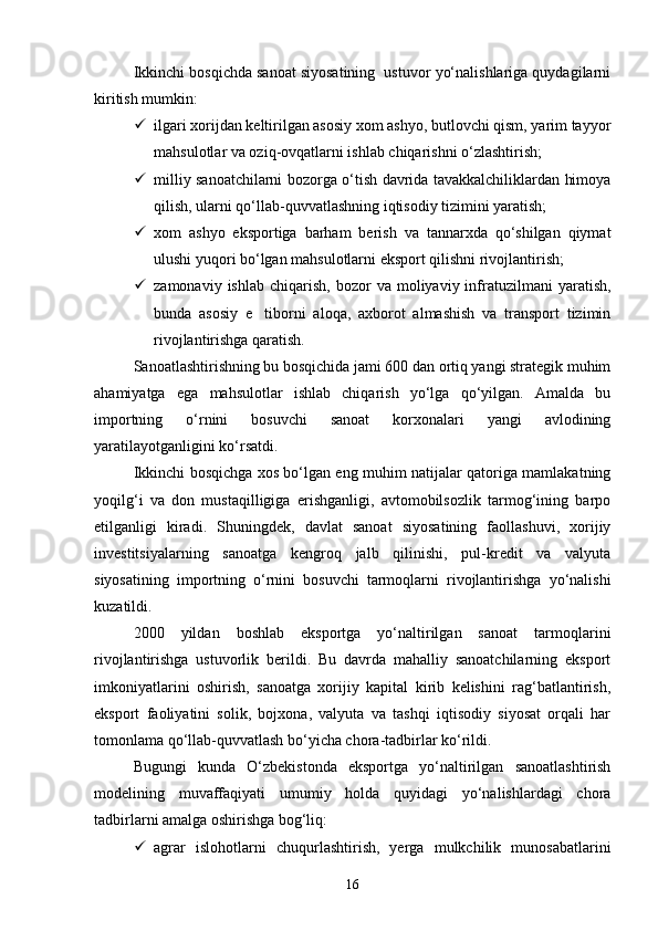 Ikkinchi bosqichda sanoat siyosatining  ustuvor yо‘nalishlariga quydagilarni
kiritish mumkin:
 ilgari xorijdan keltirilgan asosiy xom ashyo, butlovchi qism, yarim tayyor
mahsulotlar va oziq-ovqatlarni ishlab chiqarishni о‘zlashtirish;
 milliy sanoatchilarni bozorga о‘tish davrida tavakkalchiliklardan himoya
qilish, ularni qо‘llab-quvvatlashning iqtisodiy tizimini yaratish;
 xom   ashyo   eksportiga   barham   berish   va   tannarxda   qо‘shilgan   qiymat
ulushi yuqori bо‘lgan mahsulotlarni eksport qilishni rivojlantirish;
 zamonaviy  ishlab   chiqarish,   bozor   va  moliyaviy  infratuzilmani   yaratish,
bunda   asosiy   e tiborni   aloqa,   axborot   almashish   va   transport   tizimin
rivojlantirishga qaratish.
Sanoatlashtirishning bu bosqichida jami 600 dan ortiq yangi strategik muhim
ahamiyatga   ega   mahsulotlar   ishlab   chiqarish   yо‘lga   qо‘yilgan.   Amalda   bu
importning   о‘rnini   bosuvchi   sanoat   korxonalari   yangi   avlodining
yaratilayotganligini kо‘rsatdi.
Ikkinchi bosqichga xos bо‘lgan eng muhim natijalar qatoriga mamlakatning
yoqilg‘i   va   don   mustaqilligiga   erishganligi,   avtomobilsozlik   tarmog‘ining   barpo
etilganligi   kiradi.   Shuningdek,   davlat   sanoat   siyosatining   faollashuvi,   xorijiy
investitsiyalarning   sanoatga   kengroq   jalb   qilinishi,   pul-kredit   va   valyuta
siyosatining   importning   о‘rnini   bosuvchi   tarmoqlarni   rivojlantirishga   yо‘nalishi
kuzatildi.
2000   yildan   boshlab   eksportga   yо‘naltirilgan   sanoat   tarmoqlarini
rivojlantirishga   ustuvorlik   berildi.   Bu   davrda   mahalliy   sanoatchilarning   eksport
imkoniyatlarini   oshirish,   sanoatga   xorijiy   kapital   kirib   kelishini   rag‘batlantirish,
eksport   faoliyatini   solik,   bojxona,   valyuta   va   tashqi   iqtisodiy   siyosat   orqali   har
tomonlama qо‘llab-quvvatlash bо‘yicha chora-tadbirlar kо‘rildi.
Bugungi   kunda   О‘zbekistonda   eksportga   yо‘naltirilgan   sanoatlashtirish
modelining   muvaffaqiyati   umumiy   holda   quyidagi   yо‘nalishlardagi   chora
tadbirlarni amalga oshirishga bog‘liq:
 agrar   islohotlarni   chuqurlashtirish,   yerga   mulkchilik   munosabatlarini
16 