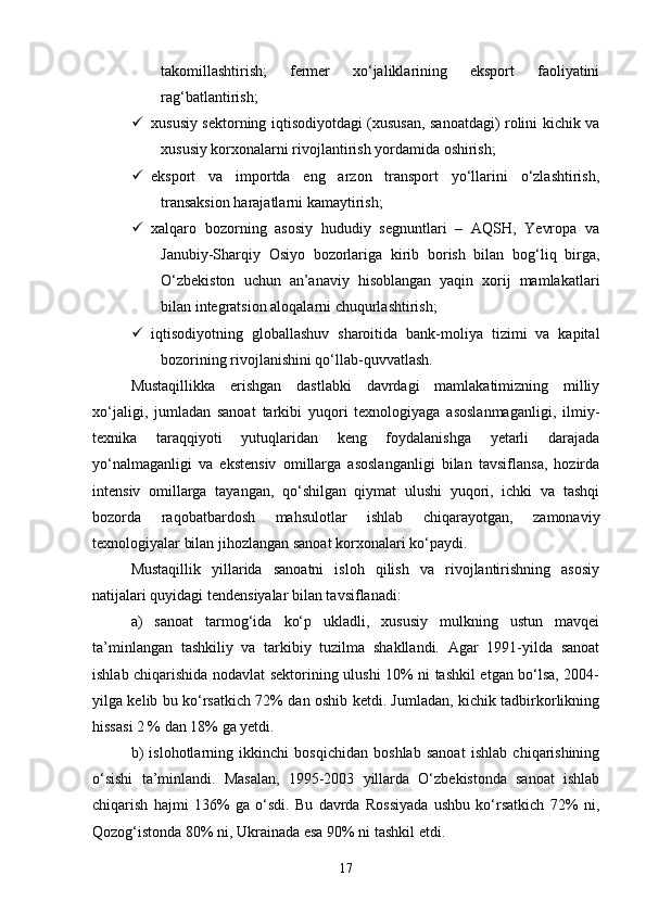takomillashtirish;   fermer   xо‘jaliklarining   eksport   faoliyatini
rag‘batlantirish;
 xususiy sektorning iqtisodiyotdagi (xususan, sanoatdagi) rolini kichik va
xususiy korxonalarni rivojlantirish yordamida oshirish;
 eksport   va   importda   eng   arzon   transport   yо‘llarini   о‘zlashtirish,
transaksion harajatlarni kamaytirish;
 xalqaro   bozorning   asosiy   hududiy   segnuntlari   –   AQSH,   Yevropa   va
Janubiy-Sharqiy   Osiyo   bozorlariga   kirib   borish   bilan   bog‘liq   birga,
О‘zbekiston   uchun   an’anaviy   hisoblangan   yaqin   xorij   mamlakatlari
bilan integratsion aloqalarni chuqurlashtirish;
 iqtisodiyotning   globallashuv   sharoitida   bank-moliya   tizimi   va   kapital
bozorining rivojlanishini qо‘llab-quvvatlash.
Mustaqillikka   erishgan   dastlabki   davrdagi   mamlakatimizning   milliy
xо‘jaligi,   jumladan   sanoat   tarkibi   yuqori   texnologiyaga   asoslanmaganligi,   ilmiy-
texnika   taraqqiyoti   yutuqlaridan   keng   foydalanishga   yetarli   darajada
yо‘nalmaganligi   va   ekstensiv   omillarga   asoslanganligi   bilan   tavsiflansa,   hozirda
intensiv   omillarga   tayangan,   qо‘shilgan   qiymat   ulushi   yuqori,   ichki   va   tashqi
bozorda   raqobatbardosh   mahsulotlar   ishlab   chiqarayotgan,   zamonaviy
texnologiyalar bilan jihozlangan sanoat korxonalari kо‘paydi.
Mustaqillik   yillarida   sanoatni   isloh   qilish   va   rivojlantirishning   asosiy
natijalari quyidagi tendensiyalar bilan tavsiflanadi:
a)   sanoat   tarmog‘ida   kо‘p   ukladli,   xususiy   mulkning   ustun   mavqei
ta’minlangan   tashkiliy   va   tarkibiy   tuzilma   shakllandi.   Agar   1991-yilda   sanoat
ishlab chiqarishida nodavlat sektorining ulushi 10% ni tashkil etgan bо‘lsa, 2004-
yilga kelib bu kо‘rsatkich 72% dan oshib ketdi. Jumladan, kichik tadbirkorlikning
hissasi 2 % dan 18% ga yetdi.
b)   islohotlarning   ikkinchi   bosqichidan   boshlab   sanoat   ishlab   chiqarishining
о‘sishi   ta’minlandi.   Masalan,   1995-2003   yillarda   О‘zbekistonda   sanoat   ishlab
chiqarish   hajmi   136%   ga   о‘sdi.   Bu   davrda   Rossiyada   ushbu   kо‘rsatkich   72%   ni,
Qozog‘istonda 80% ni, Ukrainada esa 90% ni tashkil etdi.
17 
