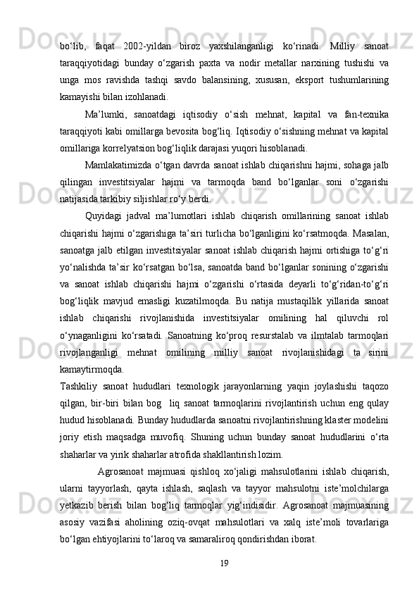 bо‘lib,   faqat   2002-yildan   biroz   yaxshilanganligi   kо‘rinadi.   Milliy   sanoat
taraqqiyotidagi   bunday   о‘zgarish   paxta   va   nodir   metallar   narxining   tushishi   va
unga   mos   ravishda   tashqi   savdo   balansining,   xususan,   eksport   tushumlarining
kamayishi bilan izohlanadi.
Ma’lumki,   sanoatdagi   iqtisodiy   о‘sish   mehnat,   kapital   va   fan-texnika
taraqqiyoti kabi omillarga bevosita bog‘liq. Iqtisodiy о‘sishning mehnat va kapital
omillariga korrelyatsion bog‘liqlik darajasi yuqori hisoblanadi.
Mamlakatimizda о‘tgan davrda sanoat ishlab chiqarishni hajmi, sohaga jalb
qilingan   investitsiyalar   hajmi   va   tarmoqda   band   bо‘lganlar   soni   о‘zgarishi
natijasida tarkibiy siljishlar rо‘y berdi.
Quyidagi   jadval   ma’lumotlari   ishlab   chiqarish   omillarining   sanoat   ishlab
chiqarishi hajmi о‘zgarishiga ta’siri turlicha bо‘lganligini kо‘rsatmoqda. Masalan,
sanoatga jalb etilgan investitsiyalar  sanoat  ishlab chiqarish hajmi  ortishiga tо‘g‘ri
yо‘nalishda  ta’sir  kо‘rsatgan bо‘lsa, sanoatda band bо‘lganlar  sonining о‘zgarishi
va   sanoat   ishlab   chiqarishi   hajmi   о‘zgarishi   о‘rtasida   deyarli   tо‘g‘ridan-tо‘g‘ri
bog‘liqlik   mavjud   emasligi   kuzatilmoqda.   Bu   natija   mustaqillik   yillarida   sanoat
ishlab   chiqarishi   rivojlanishida   investitsiyalar   omilining   hal   qiluvchi   rol
о‘ynaganligini   kо‘rsatadi.   Sanoatning   kо‘proq   resurstalab   va   ilmtalab   tarmoqlari
rivojlanganligi   mehnat   omilining   milliy   sanoat   rivojlanishidagi   ta sirini
kamaytirmoqda.
Tashkiliy   sanoat   hududlari   texnologik   jarayonlarning   yaqin   joylashishi   taqozo
qilgan,   bir-biri   bilan   bog liq   sanoat   tarmoqlarini   rivojlantirish   uchun   eng   qulay	

hudud hisoblanadi. Bunday hududlarda sanoatni rivojlantirishning klaster modelini
joriy   etish   maqsadga   muvofiq.   Shuning   uchun   bunday   sanoat   hududlarini   о‘rta
shaharlar va yirik shaharlar atrofida shakllantirish lozim.
Agrosanoat   majmuasi   qishloq   xо‘jaligi   mahsulotlarini   ishlab   chiqarish,
ularni   tayyorlash,   qayta   ishlash,   saqlash   va   tayyor   mahsulotni   iste’molchilarga
yetkazib   berish   bilan   bog‘liq   tarmoqlar   yig‘indisidir.   Agrosanoat   majmuasining
asosiy   vazifasi   aholining   oziq-ovqat   mahsulotlari   va   xalq   iste’moli   tovarlariga
bо‘lgan ehtiyojlarini tо‘laroq va samaraliroq qondirishdan iborat.
19 