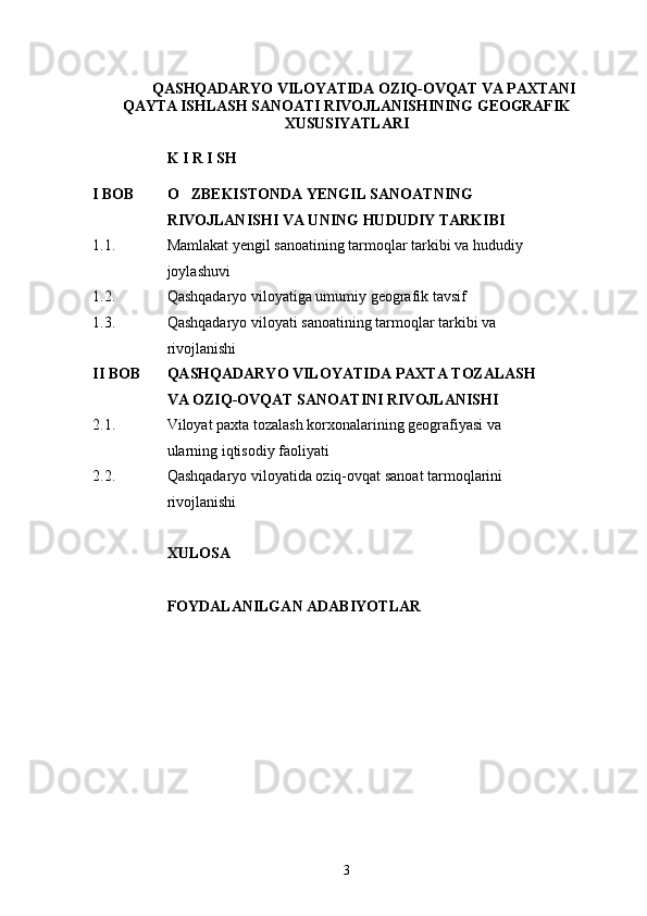QASHQADARYO VILOYATIDA  OZIQ-OVQAT VA PAXTANI
QAYTA ISHLASH SANOATI RIVOJLANISHINING  GEOGRAFI K
XUSUSIYATLARI
K I R I SH 
I BOB O ZBEKISTONDA YENGIL SANOATNING  
RIVOJLANISHI VA U N I NG HUDUDIY TARKIBI
1.1. Mamlakat yengil sanoatining tarmoqlar tarkibi va hududiy 
joylashuvi
1.2. Qashqadaryo viloyatiga umumiy geografik tavsif
1.3. Qashqadaryo viloyati  sanoatining tarmoqlar tarkibi va 
rivojlanishi
II BOB QASHQADARYO VILOYATIDA  PAXTA TOZALASH 
VA OZIQ-OVQAT SANOATINI RIVOJLANISHI
2.1. Viloyat paxta tozalash korxonalarining geografiyasi va 
ularning  iqtisodiy  faoliyati
2.2. Qashqadaryo viloyati da oziq-ovqat sanoat tarmoqlarini 
rivojlanishi
XULOSA 
FOYDALANILGAN ADABIYOTLAR
3 