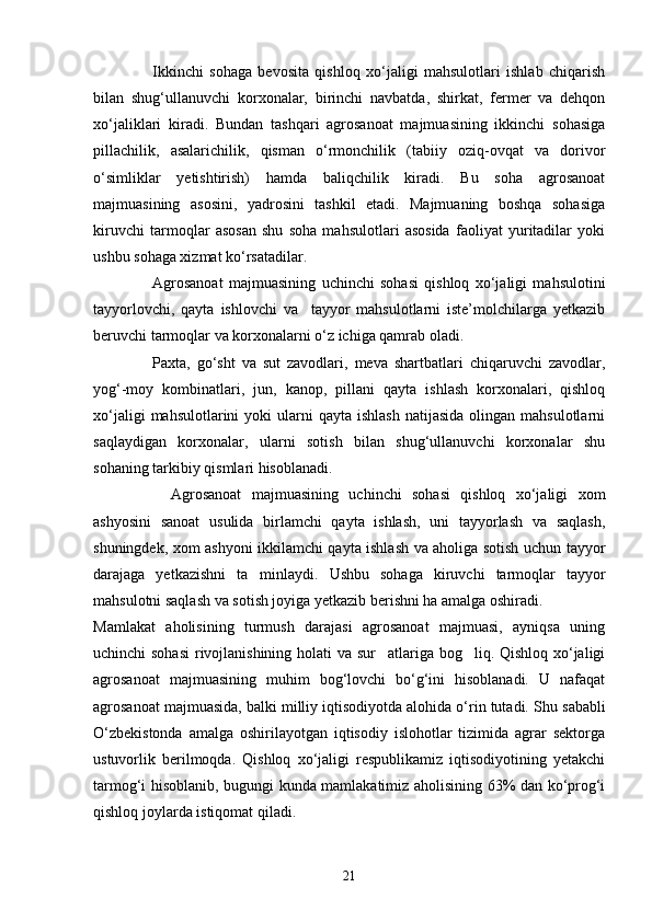 Ikkinchi   sohaga   bevosita   qishloq   xо‘jaligi   mahsulotlari   ishlab   chiqarish
bilan   shug‘ullanuvchi   korxonalar,   birinchi   navbatda,   shirkat,   fermer   va   dehqon
xо‘jaliklari   kiradi.   Bundan   tashqari   agrosanoat   majmuasining   ikkinchi   sohasiga
pillachilik,   asalarichilik,   qisman   о‘rmonchilik   (tabiiy   oziq-ovqat   va   dorivor
о‘simliklar   yetishtirish)   hamda   baliqchilik   kiradi.   Bu   soha   agrosanoat
majmuasining   asosini,   yadrosini   tashkil   etadi.   Majmuaning   boshqa   sohasiga
kiruvchi   tarmoqlar   asosan   shu   soha   mahsulotlari   asosida   faoliyat   yuritadilar   yoki
ushbu sohaga xizmat kо‘rsatadilar.
Agrosanoat   majmuasining   uchinchi   sohasi   qishloq   xо‘jaligi   mahsulotini
tayyorlovchi,   qayta   ishlovchi   va     tayyor   mahsulotlarni   iste’molchilarga   yetkazib
beruvchi tarmoqlar va korxonalarni о‘z ichiga qamrab oladi.
Paxta,   gо‘sht   va   sut   zavodlari,   meva   shartbatlari   chiqaruvchi   zavodlar,
yog‘-moy   kombinatlari,   jun,   kanop,   pillani   qayta   ishlash   korxonalari,   qishloq
xо‘jaligi   mahsulotlarini  yoki   ularni   qayta ishlash   natijasida  olingan  mahsulotlarni
saqlaydigan   korxonalar,   ularni   sotish   bilan   shug‘ullanuvchi   korxonalar   shu
sohaning tarkibiy qismlari hisoblanadi.
Agrosanoat   majmuasining   uchinchi   sohasi   qishloq   xо‘jaligi   xom
ashyosini   sanoat   usulida   birlamchi   qayta   ishlash,   uni   tayyorlash   va   saqlash,
shuningdek, xom ashyoni ikkilamchi qayta ishlash va aholiga sotish uchun tayyor
darajaga   yetkazishni   ta minlaydi.   Ushbu   sohaga   kiruvchi   tarmoqlar   tayyor
mahsulotni saqlash va sotish joyiga yetkazib berishni ha amalga oshiradi.
Mamlakat   aholisining   turmush   darajasi   agrosanoat   majmuasi,   ayniqsa   uning
uchinchi sohasi  rivojlanishining holati va sur atlariga bog liq. Qishloq xо‘jaligi	
 
agrosanoat   majmuasining   muhim   bog‘lovchi   bо‘g‘ini   hisoblanadi.   U   nafaqat
agrosanoat majmuasida, balki milliy iqtisodiyotda alohida о‘rin tutadi.   Shu sababli
О‘zbekistonda   amalga   oshirilayotgan   iqtisodiy   islohotlar   tizimida   agrar   sektorga
ustuvorlik   berilmoqda.   Qishloq   xо‘jaligi   respublikamiz   iqtisodiyotining   yetakchi
tarmog‘i hisoblanib, bugungi kunda mamlakatimiz aholisining 63% dan kо‘prog‘i
qishloq joylarda istiqomat qiladi. 
21 