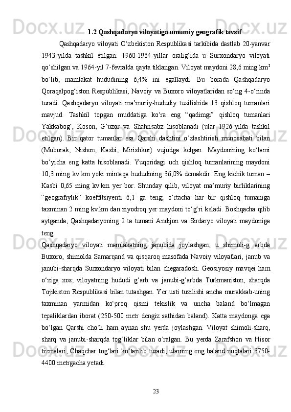 1.2 Qashqadaryo viloyatiga umumiy  geografik  tavsif
Qashqadaryo viloyati О‘zbekiston Respublikasi  tarkibida dastlab 20-yanvar
1943-yilda   tashkil   etilgan.   1960-1964-yillar   oralig‘ida   u   Surxondaryo   viloyati
qо‘shilgan va 1964-yil 7-fevralda qayta tiklangan. Viloyat maydoni 28,6 ming km 2
bо‘lib,   mamlakat   hududining   6,4%   ini   egallaydi.   Bu   borada   Qashqadaryo
Qoraqalpog‘iston   Respublikasi,   Navoiy   va   Buxoro   viloyatlaridan   sо‘ng   4-о‘rinda
turadi.   Qashqadaryo   viloyati   ma’muriy-hududiy   tuzilishida   13   qishloq   tumanlari
mavjud.   Tashkil   topgan   muddatiga   kо‘ra   eng   “qadimgi”   qishloq   tumanlari
Yakkabog‘,   Koson,   G‘uzor   va   Shahrisabz   hisoblanadi   (ular   1926-yilda   tashkil
etilgan).   Bir   qator   tumanlar   esa   Qarshi   dashtini   о‘zlashtirish   munosabati   bilan
(Muborak,   Nishon,   Kasbi,   Mirishkor)   vujudga   kelgan.   Maydonining   kо‘lami
bо‘yicha   eng   katta   hisoblanadi.   Yuqoridagi   uch   qishloq   tumanlarining   maydoni
10,3 ming kv.km yoki  mintaqa hududining 36,0% demakdir. Eng kichik tuman –
Kasbi   0,65   ming   kv.km   yer   bor.   Shunday   qilib,   viloyat   ma’muriy   birliklarining
“geografiylik”   koeffitsiyenti   6,1   ga   teng;   о‘rtacha   har   bir   qishloq   tumaniga
taxminan 2 ming kv.km dan ziyodroq yer maydoni tо‘g‘ri keladi. Boshqacha qilib
aytganda,   Qashqadaryoning   2   ta   tumani   Andijon   va   Sirdaryo   viloyati   maydoniga
teng.
Qashqadaryo   viloyati   mamlakatning   janubida   joylashgan,   u   shimoli-g arbda
Buxoro,   shimolda   Samarqand   va   qisqaroq   masofada   Navoiy   viloyatlari,   janub   va
janubi-sharqda   Surxondaryo   viloyati   bilan   chegaradosh.   Geosiyosiy   mavqei   ham
о‘ziga   xos;   viloyatning   hududi   g‘arb   va   janubi-g‘arbda   Turkmaniston,   sharqda
Tojikiston   Respublikasi   bilan   tutashgan.   Yer   usti   tuzilishi   ancha   murakkab-uning
taxminan   yarmidan   kо‘proq   qismi   tekislik   va   uncha   baland   bо‘lmagan
tepaliklardan   iborat   (250-500   metr   dengiz   sathidan   baland).   Katta   maydonga   ega
bо‘lgan   Qarshi   chо‘li   ham   aynan   shu   yerda   joylashgan.   Viloyat   shimoli-sharq,
sharq   va   janubi-sharqda   tog‘liklar   bilan   о‘ralgan.   Bu   yerda   Zarafshon   va   Hisor
tizmalari,  Chaqchar   tog‘lari   kо‘tarilib turadi, ularning eng  baland  nuqtalari   3750-
4400 metrgacha yetadi.
23 