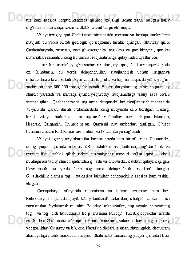 tuz   koni   asosida   respublikamizda   qishloq   xо‘jaligi   uchun   zarur   bо‘lgan   kaliy
о‘g‘itlari ishlab chiqaruvchi dastlabki zavod barpo etilmoqda.
Viloyatning   yuqori-Shahrisabz   mintaqasida   marmar   va   boshqa   konlar   ham
mavjud;   bu   yerda   Kitob   geologik   qо‘riqxonasi   tashkil   qilingan.   Shunday   qilib,
Qashqadaryoda,   xususan,   yoqilg‘i-energetika,   tog‘-kon   va   gaz   kimyosi,   qurilish
materiallari sanoatini keng kо‘lamda rivojlantirishga qulay imkoniyatlar bor.
Iqlimi   kontinental,   yog‘in-sochin   miqdori,   ayniqsa,   chо‘l   mintaqasida   juda
oz.   Binobarin,   bu   yerda   dehqonchilikni   rivojlantirish   uchun   irrigatsiya
infratuzilmasi talab etiladi. Ayni vaqtda tog‘ oldi va tog‘ mintaqasida yillik yog‘in-
sochin miqdori 800-900 mm gacha yetadi. Bu esa daryolarning tо‘yinishiga qulay
sharoit   yaratadi   va   mintaqa   ijtimoiy-iqtisodiy   rivojlanishiga   tabiiy   asos   bо‘lib
xizmat   qiladi.   Qashqadaryoda   sug‘orma   dehqonchilikni   rivojlantirish   maqsadida
70-yillarda   Qarshi   dashti   о‘zlashtirilishi   keng   miqyosda   olib   borilgan.   Hozirgi
kunda   viloyat   hududida   qator   sug‘orish   inshootlari   barpo   etilgan.   Masalan,
Hisorak,   Qalqamin,   Chimqо‘rg‘on,   Qamashi   suv   omborlari   qurilgan,   G‘uzor
tumanini asosan Pachkamar suv ombori va G‘uzordaryo sug‘oradi.
Viloyat   agroiqlimiy   sharoitlar   hamma   joyda   ham   bir   xil   emas.   Chunonchi,
uning   yuqori   qismida   intensiv   dehqonchilikni   rivojlantirish,   bog‘dorchilik   va
uzumchilikni   tashkil   qilish   uchun   imkoniyatlar   mavjud   bо‘lsa,   quyi   –   chо‘l
mintaqasida tabiiy sharoit qadimdan g alla va chorvachilik uchun qulaylik qilgan.
Keyinchalik   bu   yerda   ham   sug orma   dehqonchilik   rivojlanib   borgan.

G allachilik   qisman   tog   etaklarida   lalmikor   dehqonchilik   asosida   ham   tashkil	
 
etilgan.
Qashqadaryo   viloyatida   rekreatsiya   va   turizm   resurslari   ham   bor.
Rekreatsiya   maqsadida   ajoyib   tabiiy   landshaft   turlaridan,   sihatgoh   va   dam   olish
zonalaridan   foydalanish   mumkin.   Bunday   imkoniyatlar,   eng   avvalo,   viloyatning
tog   va   tog oldi   hududlarida   kо‘p   (masalan   Miroqi).   Turistik   obyektlar   sifatda
 
esa   kо‘hna   Shahrisabz   sohibqiron   Amir   Temurning   vatani,   u   barpo   etgan   tarixiy
yodgorliklar (Oqsaroy va b.), eski Nasaf qoldiqlari, g‘orlar, shuningdek, ekoturizm
ahamiyatiga molik maskanlar mavjud. Shahrisabz tumanning yuqori qismida Hisor
25 