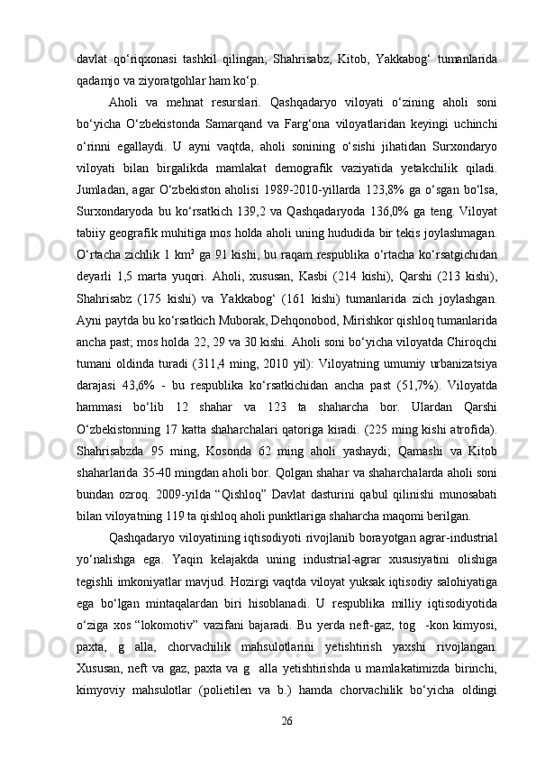 davlat   qо‘riqxonasi   tashkil   qilingan;   Shahrisabz,   Kitob,   Yakkabog‘   tumanlarida
qadamjo va ziyoratgohlar ham kо‘p.
Aholi   va   mehnat   resurslari.   Qashqadaryo   viloyati   о‘zining   aholi   soni
bо‘yicha   О‘zbekistonda   Samarqand   va   Farg‘ona   viloyatlaridan   keyingi   uchinchi
о‘rinni   egallaydi.   U   ayni   vaqtda,   aholi   sonining   о‘sishi   jihatidan   Surxondaryo
viloyati   bilan   birgalikda   mamlakat   demografik   vaziyatida   yetakchilik   qiladi.
Jumladan,   agar   О‘zbekiston   aholisi   1989-2010-yillarda   123,8%   ga   о‘sgan   bо‘lsa,
Surxondaryoda   bu   kо‘rsatkich   139,2   va   Qashqadaryoda   136,0%   ga   teng.   Viloyat
tabiiy geografik muhitiga mos holda aholi uning hududida bir tekis joylashmagan.
О‘rtacha zichlik 1 km 2
  ga 91 kishi, bu raqam respublika о‘rtacha kо‘rsatgichidan
deyarli   1,5   marta   yuqori.   Aholi,   xususan,   Kasbi   (214   kishi),   Qarshi   (213   kishi),
Shahrisabz   (175   kishi)   va   Yakkabog‘   (161   kishi)   tumanlarida   zich   joylashgan.
Ayni paytda bu kо‘rsatkich Muborak, Dehqonobod, Mirishkor qishloq tumanlarida
ancha past; mos holda 22, 29 va 30 kishi. Aholi soni bо‘yicha viloyatda Chiroqchi
tumani   oldinda   turadi   (311,4   ming,   2010   yil):   Viloyatning   umumiy   urbanizatsiya
darajasi   43,6%   -   bu   respublika   kо‘rsatkichidan   ancha   past   (51,7%).   Viloyatda
hammasi   bо‘lib   12   shahar   va   123   ta   shaharcha   bor.   Ulardan   Qarshi
О‘zbekistonning 17 katta shaharchalari qatoriga kiradi. (225 ming kishi  atrofida).
Shahrisabzda   95   ming,   Kosonda   62   ming   aholi   yashaydi;   Qamashi   va   Kitob
shaharlarida 35-40 mingdan aholi bor. Qolgan shahar va shaharchalarda aholi soni
bundan   ozroq.   2009-yilda   “Qishloq”   Davlat   dasturini   qabul   qilinishi   munosabati
bilan viloyatning 119 ta qishloq aholi punktlariga shaharcha maqomi berilgan.
Qashqadaryo viloyatining iqtisodiyoti rivojlanib borayotgan agrar-industrial
yо‘nalishga   ega.   Yaqin   kelajakda   uning   industrial-agrar   xususiyatini   olishiga
tegishli imkoniyatlar mavjud. Hozirgi vaqtda viloyat yuksak iqtisodiy salohiyatiga
ega   bо‘lgan   mintaqalardan   biri   hisoblanadi.   U   respublika   milliy   iqtisodiyotida
о‘ziga   xos   “lokomotiv”   vazifani   bajaradi.   Bu   yerda   neft-gaz,   tog -kon   kimyosi,
paxta,   g alla,   chorvachilik   mahsulotlarini   yetishtirish   yaxshi   rivojlangan.	

Xususan,   neft   va   gaz,   paxta   va   g alla   yetishtirishda   u   mamlakatimizda   birinchi,	

kimyoviy   mahsulotlar   (polietilen   va   b.)   hamda   chorvachilik   bо‘yicha   oldingi
26 