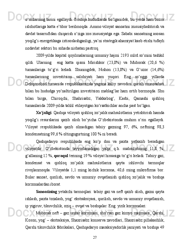 о‘rinlarning birini egallaydi. Boshqa hududlarda bо‘lganidek, bu yerda ham bozor
islohotlariga katta e’tibor berilmoqda. Ammo viloyat sanoatini xususiylashtirish va
davlat tasarrufidan chiqarish о‘ziga xos xususiyatga ega. Sababi sanoatning asosan
yoqilg‘i-energetikaga ixtisoslashganligi, ya’ni strategik ahamiyat kasb etishi tufayli
nodavlat sektori bu sohada nisbatan pastroq.
2009-yilda kapital quyilmalarning umumiy hajmi 2193 mlrd.sо‘mini tashkil
qildi.   Ularning     eng   katta   qismi   Mirishkor   (23,0%)   va   Muborak   (20,6   %)
tumanlariga   tо‘g‘ri   keladi.   Shuningdek,   Nishon   (13,8%)   va   G‘uzor   (14,6%)
tumanlarining   investitsion   salohiyati   ham   yuqori.   Eng   sо‘nggi   yillarda
Dehqonobod tumanida respublikamizda  yagona kaliy zavodini  qurish munosabati
bilan bu hududga yо‘naltirilgan investitsion mablag‘lar  ham  ortib bormoqda. Shu
bilan   birga,   Chiroqchi,   Shahrisabz,   Yakkabog‘,   Kasbi,   Qamashi   qishloq
tumanlarida 2009-yilda tahlil etilayotgan kо‘rsatkichlar ancha past bо‘lgan.
Xо‘jaligi . Qashqa viloyati qishloq xо‘jalik mahsulotlarini yetishtirish hamda
yoqilg‘i   resurslarini   qazib   olish   bо‘yicha   О‘zbekistonda   muhim   о‘rin   egallaydi.
Viloyat   respublikada   qazib   olinadigan   tabiiy   gazning   97,   6%,   neftning   98,3
kondensatning 99,6 % oltingugurtning 100 % ni beradi.
Qashqadaryo   respublikada   eng   kо‘p   don   va   paxta   yetkazib   beradigan
viloyatdir.   О‘zbekistonda   tayyorlanadigan   yalpi   q.h.   mahsulotining   11,8   %,
g‘allaning 12 %,  qoraqul  terining 19 % viloyat hissasiga tо‘g‘ri keladi. Tabiiy gaz,
kondensat   va   qishloq   xо‘jalik   mahsulotlarini   qayta   ishlovchi   tarmoqlar
rivojlanmoqda.   Viloyatda   1,1   ming   kichik   korxona,   40,6   ming   mikrofirma   bor.
Bular   sanoat,   qurilish,   savdo   va   umumiy   ovqatlanish   qishloq   xо‘jalik   va   boshqa
korxonalardan iborat.
Sanoatining   yetakchi tarmoqlari: tabiiy gaz va neft qazib olish, gazni qayta
ishlash, paxta tozalash, yog‘ ekstraksiyasi, qurilish, savdo va umumiy ovqatlanish,
ip yigiruv, tikuvchilik, oziq – ovqat va boshqalar. Eng  yirik korxonalari: 
Muborak neft – gaz unitar korxonasi, shо‘rtan gaz kimyo majmuasi, Qarshi,
Koson, yog‘ – ekstraksiya, Shaxrisabz konserva zavodlari, Shaxrisabz pillakashlik,
Qarshi tikuvchilik fabrikalari, Qashqadaryo maraksiyadorlik jamiyati va boshqa 49
27 