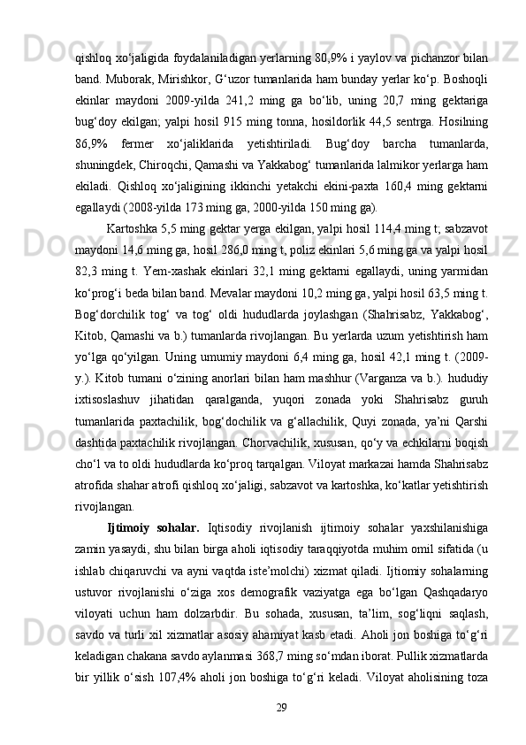 qishloq xо‘jaligida foydalaniladigan yerlarning 80,9% i yaylov va pichanzor bilan
band. Muborak, Mirishkor, G‘uzor tumanlarida ham bunday yerlar kо‘p. Boshoqli
ekinlar   maydoni   2009-yilda   241,2   ming   ga   bо‘lib,   uning   20,7   ming   gektariga
bug‘doy   ekilgan;   yalpi   hosil   915   ming   tonna,   hosildorlik   44,5   sentrga.   Hosilning
86,9%   fermer   xо‘jaliklarida   yetishtiriladi.   Bug‘doy   barcha   tumanlarda,
shuningdek, Chiroqchi, Qamashi va Yakkabog‘ tumanlarida lalmikor yerlarga ham
ekiladi.   Qishloq   xо‘jaligining   ikkinchi   yetakchi   ekini-paxta   160,4   ming   gektarni
egallaydi (2008-yilda 173 ming ga, 2000-yilda 150 ming ga).
Kartoshka 5,5 ming gektar yerga ekilgan, yalpi hosil 114,4 ming t; sabzavot
maydoni 14,6 ming ga, hosil 286,0 ming t, poliz ekinlari 5,6 ming ga va yalpi hosil
82,3   ming   t.   Yem-xashak   ekinlari   32,1   ming   gektarni   egallaydi,   uning   yarmidan
kо‘prog‘i beda bilan band. Mevalar maydoni 10,2 ming ga, yalpi hosil 63,5 ming t.
Bog‘dorchilik   tog‘   va   tog‘   oldi   hududlarda   joylashgan   (Shahrisabz,   Yakkabog‘,
Kitob, Qamashi va b.) tumanlarda rivojlangan. Bu yerlarda uzum yetishtirish ham
yо‘lga qо‘yilgan. Uning umumiy maydoni 6,4 ming ga, hosil 42,1 ming t. (2009-
y.). Kitob tumani о‘zining anorlari bilan ham mashhur (Varganza va b.). hududiy
ixtisoslashuv   jihatidan   qaralganda,   yuqori   zonada   yoki   Shahrisabz   guruh
tumanlarida   paxtachilik,   bog‘dochilik   va   g‘allachilik,   Quyi   zonada,   ya’ni   Qarshi
dashtida paxtachilik rivojlangan. Chorvachilik, xususan, qо‘y va echkilarni boqish
chо‘l va to oldi hududlarda kо‘proq tarqalgan. Viloyat markazai hamda Shahrisabz
atrofida shahar atrofi qishloq xо‘jaligi, sabzavot va kartoshka, kо‘katlar yetishtirish
rivojlangan.
Ijtimoiy   sohalar.   Iqtisodiy   rivojlanish   ijtimoiy   sohalar   yaxshilanishiga
zamin yasaydi, shu bilan birga aholi iqtisodiy taraqqiyotda muhim omil sifatida (u
ishlab chiqaruvchi va ayni vaqtda iste’molchi) xizmat qiladi. Ijtiomiy sohalarning
ustuvor   rivojlanishi   о‘ziga   xos   demografik   vaziyatga   ega   bо‘lgan   Qashqadaryo
viloyati   uchun   ham   dolzarbdir.   Bu   sohada,   xususan,   ta’lim,   sog‘liqni   saqlash,
savdo va  turli  xil  xizmatlar  asosiy  ahamiyat  kasb  etadi. Aholi  jon boshiga tо‘g‘ri
keladigan chakana savdo aylanmasi 368,7 ming sо‘mdan iborat. Pullik xizmatlarda
bir   yillik   о‘sish   107,4%   aholi   jon   boshiga   tо‘g‘ri   keladi.   Viloyat   aholisining   toza
29 