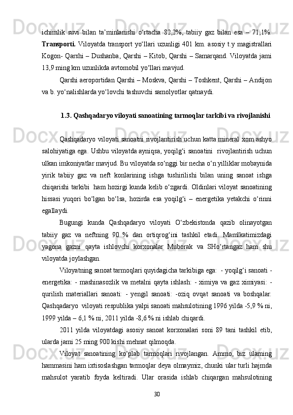 ichimlik   suvi   bilan   ta’minlanishi   о‘rtacha   82,2%,   tabiiy   gaz   bilan   esa   –   71,1%.
Transporti.   Viloyatda transport  yо‘llari  uzunligi  401 km. asosiy  t.y magistrallari
Kogon- Qarshi – Dushanba, Qarshi – Kitob, Qarshi – Samarqand. Viloyatda jami
13,9 ming km uzunlikda avtomobil yо‘llari mavjud.
Qarshi aeroportidan Qarshi – Moskva, Qarshi – Toshkent, Qarshi – Andijon
va b. yо‘nalishlarda yо‘lovchi tashuvchi samolyotlar qatnaydi.
1.3. Qashqadaryo viloyati sanoatining tarmoqlar tarkibi va rivojlanishi
Qashqadaryo viloyati sanoatni rivojlantirish uchun katta mineral xom ashyo
salohiyatiga ega. Ushbu viloyatda ayniqsa, yoqilg‘i sanoatini   rivojlantirish uchun
ulkan imkoniyatlar mavjud. Bu viloyatda sо‘nggi bir necha о‘n yilliklar mobaynida
yirik   tabiiy   gaz   va   neft   konlarining   ishga   tushirilishi   bilan   uning   sanoat   ishga
chiqarishi tarkibi   ham hozirgi kunda kelib о‘zgardi. Oldinlari viloyat sanoatining
hissasi   yuqori   bо‘lgan   bо‘lsa,   hozirda   esa   yoqilg‘i   –   energetika   yetakchi   о‘rinni
egallaydi.
Bugungi   kunda   Qashqadaryo   viloyati   О‘zbekistonda   qazib   olinayotgan
tabiiy   gaz   va   neftning   90   %   dan   ortiqrog‘ini   tashkil   etadi.   Mamlkatimizdagi
yagona   gazni   qayta   ishlovchi   korxonalar   Muborak   va   SHо‘rtangaz   ham   shu
viloyatda joylashgan.
Viloyatning sanoat tarmoqlari quyidagicha tarkibiga ega:  - yoqilg‘i sanoati -
energetika:  -  mashinasozlik  va  metalni  qayta  ishlash:  -  ximiya  va  gaz ximiyasi:  -
qurilish   materiallari   sanoati:   -   yengil   sanoati:   -oziq   ovqat   sanoati   va   boshqalar.
Qashqadaryo  viloyati respublika yalpi sanoati mahsulotining 1996 yilda -5,9 % ni,
1999 yilda – 6,1 % ni, 2011 yilda -8,6 % ni ishlab chiqardi.
2011   yilda   viloyatdagi   asosiy   sanoat   korxonalari   soni   89   tani   tashkil   etib,
ularda jami 25 ming 900 kishi mehnat qilmoqda.
Viloyat   sanoatining   kо‘plab   tarmoqlari   rivojlangan.   Ammo,   biz   ularning
hammasini ham ixtisoslashgan tarmoqlar deya olmaymiz, chunki ular turli hajmda
mahsulot   yaratib   foyda   keltiradi.   Ular   orasida   ishlab   chiqargan   mahsulotining
30 