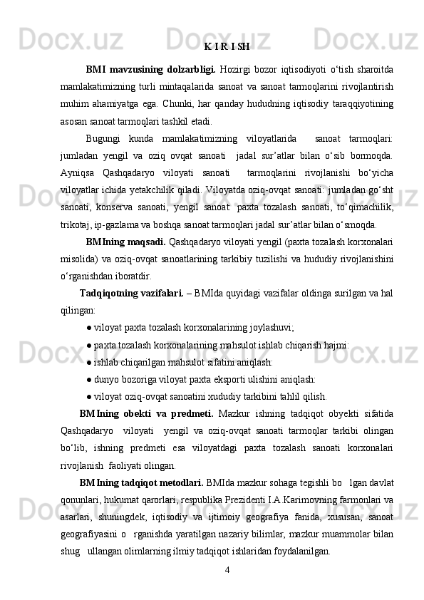 K   I   R   I   SH
BMI   mavzusining   dolzarbligi.   Hozirgi   bozor   iqtisodiyoti   о‘tish   sharoitda
mamlakatimizning   turli   mintaqalarida   sanoat   va   sanoat   tarmoqlarini   rivojlantirish
muhim   ahamiyatga   ega.   Chunki,   har   qanday   hududning   iqtisodiy   taraqqiyotining
asosan sanoat tarmoqlari tashkil etadi. 
Bugungi   kunda   mamlakatimizning   viloyatlarida     sanoat   tarmoqlari:
jumladan   yengil   va   oziq   ovqat   sanoati     jadal   sur’atlar   bilan   о‘sib   bormoqda.
Ayniqsa   Qashqadaryo   viloyati   sanoati     tarmoqlarini   rivojlanishi   bо‘yicha
viloyatlar ichida yetakchilik qiladi. Viloyatda oziq-ovqat sanoati: jumladan gо‘sht
sanoati,   konserva   sanoati,   yengil   sanoat:   paxta   tozalash   sanoati,   tо‘qimachilik,
trikotaj, ip-gazlama va boshqa sanoat tarmoqlari jadal sur’atlar bilan о‘smoqda. 
BMIning maqsadi.  Qashqadaryo viloyati yengil (paxta tozalash korxonalari
misolida)   va  oziq-ovqat   sanoatlarining  tarkibiy  tuzilishi   va  hududiy  rivojlanishini
о‘rganishdan iboratdir.
Tadqiqotning vazifalari. –  BMIda   quyidagi vazifalar oldinga surilgan va hal
qilingan:
● viloyat paxta tozalash korxonalarining joylashuvi;
● paxta tozalash korxonalarining mahsulot ishlab chiqarish hajmi:
● ishlab chiqarilgan mahsulot sifatini aniqlash:
● dunyo bozoriga viloyat paxta eksporti ulishini aniqlash:
● viloyat oziq-ovqat sanoatini xududiy tarkibini tahlil qilish.
BMIning   obekti   va   predmeti.   Mazkur   ishning   tadqiqot   obyekti   sifatida
Qashqadaryo     viloyati     yengil   va   oziq-ovqat   sanoati   tarmoqlar   tarkibi   olingan
bо‘lib,   ishning   predmeti   esa   viloyatdagi   paxta   tozalash   sanoati   korxonalari
rivojlanish  faoliyati olingan.
BMIning tadqiqot metodlari.  BMIda mazkur sohaga tegishli bo lgan davlat
qonunlari, hukumat qarorlari, respublika Prezidenti I.A.Karimovning farmonlari va
asarlari,   shuningdek,   iqtisodiy   va   ijtimoiy   geografiya   fanida,   xususan,   sanoat
geografiyasini o rganishda yaratilgan nazariy bilimlar, mazkur muammolar bilan	

shug ullangan olimlarning ilmiy tadqiqot ishlaridan foydalanilgan.	

4 