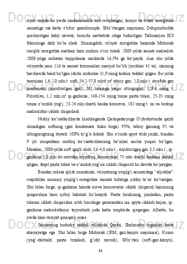 Ayni vaqtda bu yerda mashinasozlik  sust  rivojlangan;  kimyo va elektr energetika
sanoatiga   esa   katta   e’tibor   qaratilmoqda.   SHо‘rtangaz   majmuasi,   Dehqonobodda
qurilayotgan   kaliy   zavodi,   birinchi   navbatida   ishga   tushirilgan   Tallimarjon   IES
fikrimizga   dalil   bо‘la   oladi.   Shuningdek,   viloyat   energetika   bazasida   Muborak
issiqlik   energetika   markazi   ham   muhim   о‘rin  tutadi.   2009-yilda   sanoat   mahsuloti
2008-yilga   nisbatan   taqqoslama   narxlarda   16,5%   ga   kо‘paydi.   Ana   shu   yilda
viloyatda  jami   116  ta  sanoat   korxonalari   mavjud  bо‘lib  (yiriklari   41  ta),  ularning
barchasida band bо‘lgan ishchi xodimlar 31,9 ming kishini tashkil qilgan. Bir yilda
taxminan 1,6-2,0 mln.t. neft, 54,2-57,0 mlrd m 3
  tabiiy gaz, 2,0 mln t. atrofida gaz
kondensati   (suyultirilgan   gaz),   262   tonnaga   yaqin   oltingugurt,   129,4   ming   t.
Polietilen,   1,2   mln.m 2
  ip-gazlama,   148-154   ming   tonna   paxta   tolasi,   25-35   ming
tonna о‘simlik yog‘i, 23-24 mln.shartli banka konserva, 182 ming t. un va boshqa
mahsulotlar ishlab chiqariladi. 
Nisbiy   kо‘rsatkichlarda   hisoblaganda   Qashqadaryoga   О‘zbekistonda   qazib
olinadigan   neftning   (gaz   kondensati   bilan   birga)   95%,   tabiiy   gazning   92   va
oltingurugtning deyarli 100% tо‘g‘ri keladi. Shu о‘rinda qayd etish joizki, bundan
9   yil   muqaddam   mutloq   kо‘rsatkichlarning   ba’zilari   ancha   yuqori   bо‘lgan.
Masalan, 2000-yilda neft qazib olish 3,6-4,0 mln.t., suyultirilgan gaz 3,5 mln.t., ip-
gazlama 5,0 mln kv.metrdan ziyodroq, konservalar 75 mln shartli bankani  tashkil
qilgan; faqat paxta tolasi va о‘simlik yog‘ini ishlab chiqarish bu davrda kо‘paygan.
Bundan xulosa qilish mumkinki, viloyatning yoqilg‘i sanoatidagi “siljishlar”
respublika   umumiy   yoqilg‘i-energetika   sanoati   holatiga   jiddiy   ta’sir   kо‘rsatgan.
Shu   bilan   birga,   ip-gazlama   hamda   meva   konservalar   ishlab   chiqarish   hajmining
qisqarishini   ham   ijobiy   baholab   bо‘lmaydi.   Paxta   hosilining,   jumladan,   paxta
tolasini ishlab chiqarishni  ortib borishiga qaramasdan uni qayta ishlash hajmi, ip-
gazlama   mahsulotlarini   tayyorlash   juda   katta   miqdorda   qisqargan.   Albatta,   bu
yerda ham vaziyat qoniqarli emas.
Sanoatning   hududiy   tashkil   etilishida   Qarshi,   Shahrisabz   tugunlari   katta
ahamiyatga   ega.   Shu   bilan   birga   Muborak   (IEM,   gaz-kimyo   majmuasi),   Koson
(yog‘-ekstrakt,   paxta   tozalash,   g‘isht   zavodi),   SHо‘rtan   (neft-gaz-kimyo),
34 