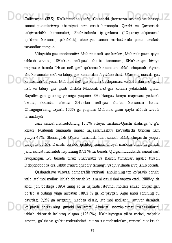 Tallimarjon   (IES),   Kо‘kdumaloq   (neft),   Chiroqchi   (konserva   zavodi)   va   boshqa
sanoat   punktlarining   ahamiyati   ham   oshib   bormoqda.   Qarshi   va   Qamashida
tо‘qimachilik   korxonalari,   Shahrisabzda   ip-gazlama   (“Oqsaroy-tо‘qimachi”
qо‘shma   korxona,   ipakchilik),   aksariyat   tuman   markazlarida   paxta   tozalash
zavaodlari mavjud.
Viloyatda gaz kondensatini Muborak neft-gaz konlari, Muborak gazni qayta
ishlash   zavodi,   “SHо‘rtan   neft-gaz”   shо‘ba   korxonasi,   SHо‘rtangaz   kimyo
majmuasi   hamda   “Hisor   neft-gaz”   qо‘shma   korxonalari   ishlab   chiqaradi.   Aynan
shu korxonalar neft va tabiiy gaz konlaridan foydalanishadi. Ularning orasida gaz
kondensati bо‘yicha Muborak neft-gaz konlari boshqarmasi va SHо‘rtan neft-gaz,
neft   va   tabiiy   gaz   qazib   olishda   Muborak   neft-gaz   konlari   yetakchilik   qiladi.
Suyultirilgan   gazning   yarmiga   yaqinini   SHо‘rtangaz   kimyo   majmuasi   yetkazib
beradi,   ikkinchi   о‘rinda   SHо‘rtan   neft-gaz   shо‘ba   korxonasi   turadi.
Oltingugurtning   deyarli   100%   ga   yaqinini   Muborak   gazni   qayta   ishlash   zavodi
ta’minlaydi.
Jami   sanoat   mahsulotining   13,6%   viloyat   markazi-Qarshi   shahriga   tо‘g‘ri
keladi.   Muborak   tumanida   sanoat   mujassamlashuv   kо‘rsatkichi   bundan   ham
yuqori-43%.   Shuningdek   G‘uzor   tumanida   ham   sanoat   ishlab   chiqarishi   yuqori
darajada-30,6%.   Demak,   bu   ikki   qishloq   tumani   viloyat   markazi   bilan   birgalikda
jami sanoat mahsuloti hajmining 87,2 % ini beradi. Qolgan hududlarda sanoat sust
rivojlangan.   Bu   borada   biroz   Shahrisabz   va   Koson   tumanlari   ajralib   turadi,
Dehqonobodda esa ushbu makroiqtisodiy tarmog‘i yaqin yillarda rivojlanib boradi.
Qashqadaryo   viloyati   demografik   vaziyati,   aholisining   tez   kо‘payib   borishi
xalq iste’mol mollari ishlab chiqarish kо‘lamini oshirishni taqozo etadi. 2009-yilda
aholi   jon   boshiga   109,4   ming   sо‘m   hajmida   iste’mol   mollari   ishlab   chiqarilgan
bо‘lib,   u   oldingi   yilga   nisbatan   109,2   %   ga   kо‘paygan.   Agar   aholi   sonining   bu
davrdagi   2,2%   ga   ortganini   hisobga   olsak,   iste’mol   mollarini   ustuvor   darajada
kо‘payib   borishining   guvohi   bо‘lamiz.   Ayniqsa,   nooziq-ovqat   mahsulotlarini
ishlab   chiqarish   kо‘proq   о‘sgan   (125,0%).   Kо‘rilayotgan   yilda   mebel,   xо‘jalik
sovuni,  gо‘sht  va  gо‘sht  mahsulotlari,  sut   va  sut  mahsulotlari,  mineral  suv   ishlab
35 