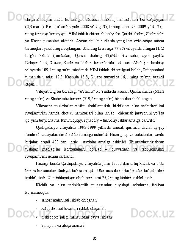 chiqarish   hajmi   ancha   kо‘tarilgan.   Xususan,   trikotaj   mahsulotlari   tez   kо‘paygan
(2,3 marta). Biroq о‘simlik yoki 2008-yildagi 35,1 ming tonnadan 2009-yilda 25,1
ming tonnaga kamaygan. HIM ishlab chiqarish bо‘yicha Qarshi shahri, Shahrisabz
va   Koson   tumanlari   oldinda.   Aynan   shu   hududlarda   yengil   va   oziq-ovqat   sanoat
tarmoqlari yaxshiroq rivojlangan. Ularning hissasiga 77,7% viloyatda olingan HIM
tо‘g‘ri   keladi   (jumladan,   Qarshi   shahriga-43,6%).   Bu   soha,   ayni   paytda
Dehqonobod,   G‘uzor,   Kasbi   va   Nishon   tumanlarida   juda   sust.   Aholi   jon   boshiga
viloyatda 109,4 ming sо‘m miqdorida HIM ishlab chiqarilgani holda, Dehqonobod
tumanida   u   atigi   12,8,   Kasbida   13,8,   G‘uzor   tumanida   16,1   ming   sо‘mni   tashkil
etgan.
Viloyatning bu boradagi “о‘rtacha” kо‘rsatkichi asosan Qarshi shahri (523,2
ming sо‘m) va Shahrisabz tumani (219,6 ming sо‘m) hisobidan shakllangan.
Viloyatda   mulkdorlar   sinfini   shakllantirish,   kichik   va   о‘rta   tadbirkorlikni
rivojlantirish   hamda   chet   el   hamkorlari   bilan   ishlab     chiqarish   jarayonini   yо‘lga
qо‘yish bо‘yicha ma’lum huquqiy, iqtisodiy – tashkiliy ishlar amalga oshirildi.
Qashqadaryo   viloyatida   1995-1999   yillarda   sanoat,   qurilish,   davlat   uy-joy
fondini hususiyalashtirish ishlari amalga oshirildi. Hozirga qadar auksionlar, savdo
birjalari   orqali   400   dan     ortiq     savdolar   amalga   oshirildi.   Xususiylashtirishdan
tushgan   mablag‘lar   korxonalarni   qо‘llab   –   quvvatlash   va   tadbirokrlikni
rivojlantirish uchun sarflandi.
Hozirgi kunda Qashqadaryo viloyatida jami 13000 dan ortiq kichik va о‘rta
biznes korxonalari faoliyat kо‘rsatmoqda. Ular orasida mirkofirmalar kо‘pchilikni
tashkil etadi. Ular ishlayotgan aholi soni jami 75,9 ming kishini tashkil etadi.
Kichik   va   о‘rta   tadbirkorlik   muassasalar   quyidagi   sohalarda   faoliyat
kо‘rsatmoqda.
- sanoat mahsuloti ishlab chiqarish
- xalq iste’mol tovarlari ishlab chiqarish
- qishloq xо‘jaligi mahsulotini qayta ishlash
- transport va aloqa xizmati
36 