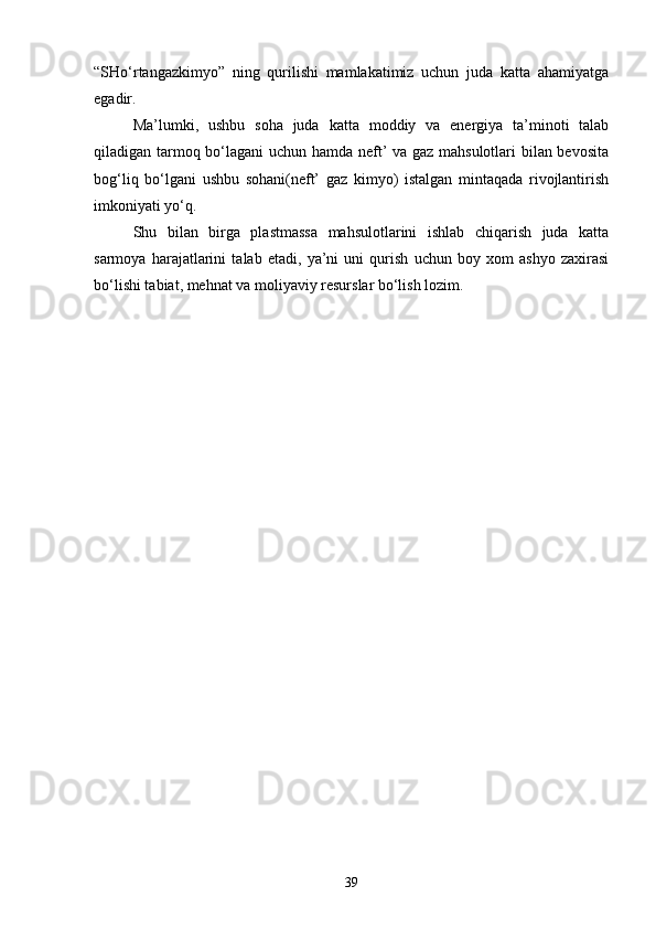“SHо‘rtangazkimyo”   ning   qurilishi   mamlakatimiz   uchun   juda   katta   ahamiyatga
egadir.
Ma’lumki,   ushbu   soha   juda   katta   moddiy   va   energiya   ta’minoti   talab
qiladigan tarmoq bо‘lagani uchun hamda neft’ va gaz mahsulotlari bilan bevosita
bog‘liq   bо‘lgani   ushbu   sohani(neft’   gaz   kimyo)   istalgan   mintaqada   rivojlantirish
imkoniyati yо‘q.
Shu   bilan   birga   plastmassa   mahsulotlarini   ishlab   chiqarish   juda   katta
sarmoya   harajatlarini   talab   etadi,   ya’ni   uni   qurish   uchun   boy   xom   ashyo   zaxirasi
bо‘lishi tabiat, mehnat va moliyaviy resurslar bо‘lish lozim.
39 