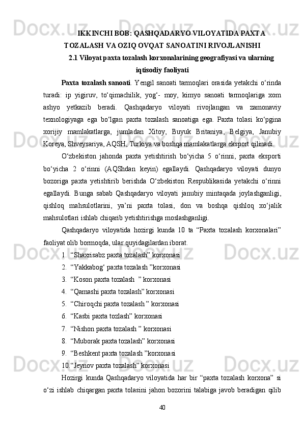 IKKINCHI BOB: QASHQADARYO VILOYATIDA PAXTA
TOZALASH VA OZIQ OVQAT SANOATINI RIVOJLANISHI
2.1 Viloyat paxta tozalash korxonalarining geografiyasi va ularning
iqtisodiy faoliyati
Paxta tozalash sanoati . Yengil sanoati  tarmoqlari orasida  yetakchi  о‘rinda
turadi:   ip   yigiruv,   tо‘qimachilik,   yog‘-   moy,   kimyo   sanoati   tarmoqlariga   xom
ashyo   yetkazib   beradi.   Qashqadaryo   viloyati   rivojlangan   va   zamonaviy
texnologiyaga   ega   bо‘lgan   paxta   tozalash   sanoatiga   ega.   Paxta   tolasi   kо‘pgina
xorijiy   mamlakatlarga,   jumladan   Xitoy,   Buyuk   Britaniya,   Belgiya,   Janubiy
Koreya, Shveysariya, AQSH, Turkiya va boshqa mamlakatlarga eksport qilinadi.
О‘zbekiston   jahonda   paxta   yetishtirish   bо‘yicha   5   о‘rinni,   paxta   eksporti
bо‘yicha   2   о‘rinni   (AQShdan   keyin)   egallaydi.   Qashqadaryo   viloyati   dunyo
bozoriga   paxta   yetishtirib   berishda   О‘zbekiston   Respublikasida   yetakchi   о‘rinni
egallaydi.   Bunga   sabab   Qashqadaryo   viloyati   janubiy   mintaqada   joylashganligi,
qishloq   mahsulotlarini,   ya’ni   paxta   tolasi,   don   va   boshqa   qishloq   xо‘jalik
mahsulotlari ishlab chiqarib yetishtirishga moslashganligi.
Qashqadaryo   viloyatida   hozirgi   kunda   10   ta   “Paxta   tozalash   korxonalari”
faoliyat olib bormoqda, ular quyidagilardan iborat.
1. “Shaxrisabz paxta tozalash” korxonasi
2. “Yakkabog‘ paxta tozalash ”korxonasi
3. “Koson paxta tozalash  ” korxonasi
4. “Qamashi paxta tozalash” korxonasi
5. “Chiroqchi paxta tozalash ” korxonasi
6. “Kasbi paxta tozlash” korxonasi
7. “Nishon paxta tozalash ” korxonasi
8. “Muborak paxta tozalash” korxonasi
9. “Beshkent paxta tozalash ”korxonasi
10. “Jeynov paxta tozalash” korxonasi
Hozirgi   kunda   Qashqadaryo   viloyatida   har   bir   “paxta   tozalash   korxona”   si
о‘zi   ishlab   chiqargan   paxta   tolasini   jahon   bozorini   talabiga   javob   beradigan   qilib
40 