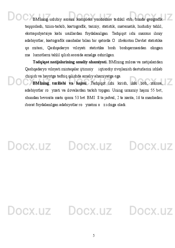 BMIning   uslubiy   asosini   kompleks   yondoshuv   tashkil   etib,   bunda   geografik
taqqoslash,   tizim-tarkib,   kartografik,   tarixiy,   statistik,   matematik,   hududiy   tahlil,
ekstrapolyatsiya   kabi   usullardan   foydalanilgan.   Tadqiqot   ishi   maxsus   ilmiy
adabiyotlar, kartografik manbalar  bilan bir  qatorda O zbekiston  Davlat  statistika
qo mitasi,   Qashqadaryo   viloyati   statistika   bosh   boshqarmasidan   olingan	

ma lumotlarni tahlil qilish asosida amalga oshirilgan.

Tadqiqot natijalarining amaliy ahamiyati.  BMIning xulosa va natijalaridan
Qashqadaryo viloyati mintaqalar ijtimoiy   iqtisodiy rivojlanish dasturlarini ishlab	

chiqish va hayotga tadbiq qilishda amaliy ahamiyatga ega. 
BMIning   tuzilishi   va   hajmi .   Tadqiqot   ishi   kirish,   ikki   bob,   xulosa,
adabiyotlar   ro yxati   va   ilovalardan   tarkib   topgan.   Uning   umumiy   hajmi   55   bet,	

shundan bevosita matn qismi 53 bet. BMI  8 ta jadval, 2 ta xarita, 16 ta manbadan
iborat foydalanilgan adabiyotlar ro yxatini o z ichiga oladi.   	
 
5 