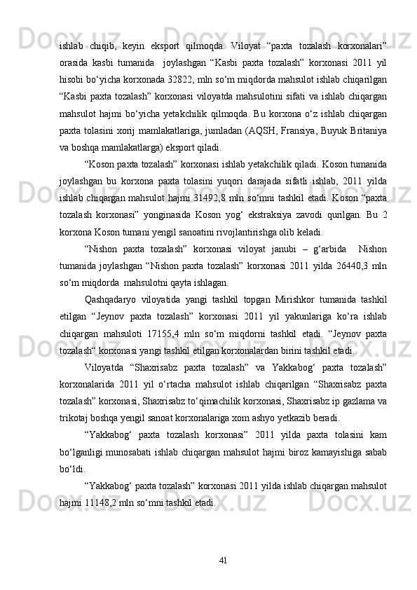ishlab   chiqib,   keyin   eksport   qilmoqda.   Viloyat   “paxta   tozalash   korxonalari”
orasida   kasbi   tumanida     joylashgan   “Kasbi   paxta   tozalash”   korxonasi   2011   yil
hisobi bо‘yicha korxonada 32822, mln sо‘m miqdorda mahsulot ishlab chiqarilgan
“Kasbi  paxta tozalash” korxonasi  viloyatda mahsulotini sifati va ishlab chiqargan
mahsulot   hajmi   bо‘yicha   yetakchilik   qilmoqda.   Bu   korxona   о‘z   ishlab   chiqargan
paxta  tolasini  xorij  mamlakatlariga,  jumladan  (AQSH, Fransiya,  Buyuk  Britaniya
va boshqa mamlakatlarga) eksport qiladi.
“Koson paxta tozalash” korxonasi ishlab yetakchilik qiladi. Koson tumanida
joylashgan   bu   korxona   paxta   tolasini   yuqori   darajada   sifatli   ishlab,   2011   yilda
ishlab chiqargan mahsulot  hajmi  31492,8 mln sо‘mni  tashkil  etadi. Koson  “paxta
tozalash   korxonasi”   yonginasida   Koson   yog‘   ekstraksiya   zavodi   qurilgan.   Bu   2
korxona Koson tumani yengil sanoatini rivojlantirishga olib keladi. 
“Nishon   paxta   tozalash”   korxonasi   viloyat   janubi   –   g‘arbida     Nishon
tumanida   joylashgan   “Nishon   paxta   tozalash”   korxonasi   2011   yilda   26440,3   mln
sо‘m miqdorda  mahsulotni qayta ishlagan.
Qashqadaryo   viloyatida   yangi   tashkil   topgan   Mirishkor   tumanida   tashkil
etilgan   “Jeynov   paxta   tozalash”   korxonasi   2011   yil   yakunlariga   kо‘ra   ishlab
chiqargan   mahsuloti   17155,4   mln   sо‘m   miqdorni   tashkil   etadi.   “Jeynov   paxta
tozalash“ korxonasi yangi tashkil etilgan korxonalardan birini tashkil etadi.
Viloyatda   “Shaxrisabz   paxta   tozalash”   va   Yakkabog‘   paxta   tozalash”
korxonalarida   2011   yil   о‘rtacha   mahsulot   ishlab   chiqarilgan   “Shaxrisabz   paxta
tozalash” korxonasi, Shaxrisabz tо‘qimachilik korxonasi, Shaxrisabz ip gazlama va
trikotaj boshqa yengil sanoat korxonalariga xom ashyo yetkazib beradi.
“Yakkabog‘   paxta   tozalash   korxonasi”   2011   yilda   paxta   tolasini   kam
bо‘lganligi  munosabati  ishlab chiqargan mahsulot  hajmi biroz kamayishiga  sabab
bо‘ldi.
“Yakkabog‘ paxta tozalash” korxonasi 2011 yilda ishlab chiqargan mahsulot
hajmi 11148,2 mln sо‘mni tashkil etadi.
41 