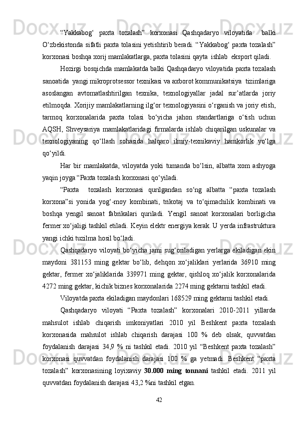 “Yakkabog‘   paxta   tozalash”   korxonasi   Qashqadaryo   viloyatida     balki
О‘zbekistonda sifatli paxta tolasini yetishtirib beradi. “Yakkabog‘ paxta tozalash”
korxonasi boshqa xorij mamlakatlarga, paxta tolasini qayta  ishlab  eksport qiladi.
Hozirgi bosqichda mamlakatda balki Qashqadaryo viloyatida paxta tozalash
sanoatida  yangi mikroprotsessor texnikasi va axborot kommunikatsiya  tizimlariga
asoslangan   avtomatlashtirilgan   texnika,   texnologiyallar   jadal   sur’atlarda   joriy
etilmoqda. Xorijiy mamlakatlarning ilg‘or texnologiyasini о‘rganish va joriy etish,
tarmoq   korxonalarida   paxta   tolasi   bо‘yicha   jahon   standartlariga   о‘tish   uchun
AQSH,   Shveysariya   mamlakatlaridagi   firmalarda   ishlab   chiqarilgan   uskunalar   va
texnologiyaning   qо‘llash   sohasida   halqaro   ilmiy-texnikaviy   hamkorlik   yо‘lga
qо‘yildi.
Har   bir   mamlakatda,   viloyatda   yoki   tumanda   bо‘lsin,   albatta   xom   ashyoga
yaqin joyga “Paxta tozalash korxonasi qо‘yiladi.
“Paxta     tozalash   korxonasi   qurilgandan   sо‘ng   albatta   “paxta   tozalash
korxona”si   yonida   yog‘-moy   kombinati,   trikotaj   va   tо‘qimachilik   kombinati   va
boshqa   yengil   sanoat   fabrikalari   quriladi.   Yengil   sanoat   korxonalari   borligicha
fermer xо‘jaligi tashkil etiladi. Keyin elektr energiya kerak. U yerda infrastruktura
yangi ichki tuzilma hosil bо‘ladi.
Qashqadaryo viloyati bо‘yicha jami sug‘oriladigan yerlarga ekiladigan ekin
maydoni   381153   ming   gektar   bо‘lib,   dehqon   xо‘jaliklari   yerlarida   36910   ming
gektar,   fermer   xо‘jaliklarida   339971   ming   gektar,   qishloq   xо‘jalik   korxonalarida
4272 ming gektar, kichik biznes korxonalarida 2274 ming gektarni tashkil etadi.
Viloyatda paxta ekiladigan maydonlari 168529 ming gektarni tashkil etadi.
Qashqadaryo   viloyati   “Paxta   tozalash”   korxonalari   2010-2011   yillarda
mahsulot   ishlab   chiqarish   imkoniyatlari   2010   yil   Beshkent   paxta   tozalash
korxonasida   mahsulot   ishlab   chiqarish   darajasi   100   %   deb   olsak,   quvvatdan
foydalanish   darajasi   34,9   %   ni   tashkil   etadi.   2010   yil   “Beshkent   paxta   tozalash”
korxonasi   quvvatdan   foydalanish   darajasi   100   %   ga   yetmadi.   Beshkent   “paxta
tozalash”   korxonasining   loyixaviy   30.000   ming   tonnani   tashkil   etadi.   2011   yil
quvvatdan foydalanish darajasi 43,2 %ni tashkil etgan.
42 