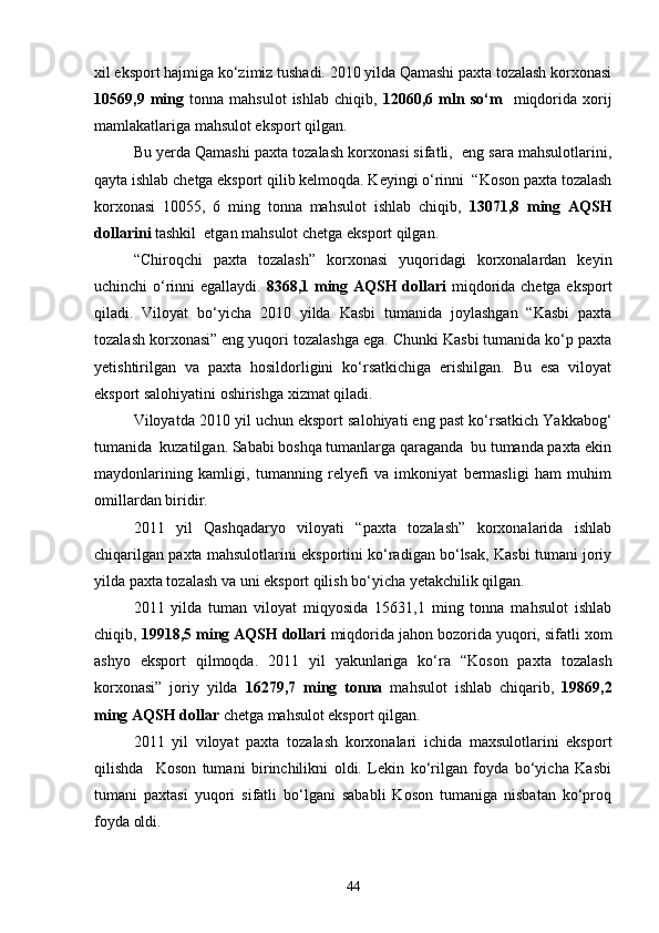 xil eksport hajmiga kо‘zimiz tushadi. 2010 yilda Qamashi paxta tozalash korxonasi
10569,9  ming   tonna   mahsulot   ishlab   chiqib,   12060,6  mln  sо‘m     miqdorida   xorij
mamlakatlariga mahsulot eksport qilgan.
Bu yerda Qamashi paxta tozalash korxonasi sifatli,  eng sara mahsulotlarini,
qayta ishlab chetga eksport qilib kelmoqda. Keyingi о‘rinni  “Koson paxta tozalash
korxonasi   10055,   6   ming   tonna   mahsulot   ishlab   chiqib,   13071,8   ming   AQSH
dollarini  tashkil  etgan mahsulot chetga eksport qilgan.
“Chiroqchi   paxta   tozalash”   korxonasi   yuqoridagi   korxonalardan   keyin
uchinchi о‘rinni egallaydi.   8368,1 ming AQSH dollari   miqdorida chetga eksport
qiladi.   Viloyat   bо‘yicha   2010   yilda   Kasbi   tumanida   joylashgan   “Kasbi   paxta
tozalash korxonasi” eng yuqori tozalashga ega. Chunki Kasbi tumanida kо‘p paxta
yetishtirilgan   va   paxta   hosildorligini   kо‘rsatkichiga   erishilgan.   Bu   esa   viloyat
eksport salohiyatini oshirishga xizmat qiladi.
Viloyatda 2010 yil uchun eksport salohiyati eng past kо‘rsatkich Yakkabog‘
tumanida  kuzatilgan. Sababi boshqa tumanlarga qaraganda  bu tumanda paxta ekin
maydonlarining   kamligi,   tumanning   relyefi   va   imkoniyat   bermasligi   ham   muhim
omillardan biridir.
2011   yil   Qashqadaryo   viloyati   “paxta   tozalash”   korxonalarida   ishlab
chiqarilgan paxta mahsulotlarini eksportini kо‘radigan bо‘lsak, Kasbi tumani joriy
yilda paxta tozalash va uni eksport qilish bо‘yicha yetakchilik qilgan.
2011   yilda   tuman   viloyat   miqyosida   15631,1   ming   tonna   mahsulot   ishlab
chiqib,  19918,5 ming AQSH dollari  miqdorida jahon bozorida yuqori, sifatli xom
ashyo   eksport   qilmoqda.   2011   yil   yakunlariga   kо‘ra   “Koson   paxta   tozalash
korxonasi”   joriy   yilda   16279,7   ming   tonna   mahsulot   ishlab   chiqarib,   19869,2
ming AQSH dollar  chetga   mahsulot eksport qilgan. 
2011   yil   viloyat   paxta   tozalash   korxonalari   ichida   maxsulotlarini   eksport
qilishda     Koson   tumani   birinchilikni   oldi.   Lekin   kо‘rilgan   foyda   bо‘yicha   Kasbi
tumani   paxtasi   yuqori   sifatli   bо‘lgani   sababli   Koson   tumaniga   nisbatan   kо‘proq
foyda oldi.
44 