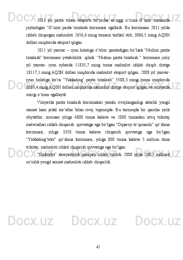 2011   yil   paxta   tolasi   eksporti   bо‘yicha   sо‘nggi   о‘rinni   G‘uzor   tumanida
joylashgan   “G‘uzor   paxta   tozalash   korxonasi   egalladi.   Bu   korxonani   2011   yilda
ishlab chiqargan mahsuloti  2656,6 ming tonnani tashkil  etib, 3086,5 ming AQSH
dollari miqdorida eksport qilgan.
2011   yil   yanvar   –   iyun   holatiga   e’tibor   qaratadigan   bо‘lsak   “Nishon   paxta
tozalash”   korxonasi   yetakchilik     qiladi.   “Nishon   paxta   tozalash   ”   korxonasi   joriy
yil   yanvar-   iyun   oylarida   11835,7   ming   tonna   mahsulot   ishlab   chiqib   chetga
18117,1 ming AQSH dollari miqdorida mahsulot eksport qilgan. 2008 yil yanvar-
iyun   holatiga   kо‘ra   “Yakkabog‘   paxta   tozalash”   5508,3   ming   tonna   miqdorida
8085,4 ming AQSH dollari miqdorida mahsulot chetga eksport qilgan va viloyatda
oxirgi о‘rinni egallaydi.
Viloyatda   paxta   tozalash   korxonalari   yaxshi   rivojlanganligi   sababli   yengil
sanoat   ham   jadal   sur’atlar   bilan   rivoj   topmoqda.   Bu   tarmoqda   bir   qancha   yirik
obyektlar,   xususan   yiliga   4800   tonna   kalava   va   2000   tonnadan   ortiq   trikotaj
materiallari ishlab chiqarish  quvvatiga ega bо‘lgan “Oqsaroy tо‘qimachi” qо‘shma
korxonasi,   yiliga   3350   tonna   kalava   chiqarish   quvvatiga   ega   bо‘lgan
“Yakkabog‘teks”   qо‘shma   korxonasi,   yiliga   800   tonna   kalava   5   million   dona
trikotaj  mahsuloti ishlab chiqarish quvvatiga ega bо‘lgan 
“Kashteks”   aksiyadorlik   jamiyati   ishlab   turibdi   2008   yilda   208,7   milliard
sо‘mlik yengil sanoat mahsuloti ishlab chiqarildi. 
45 