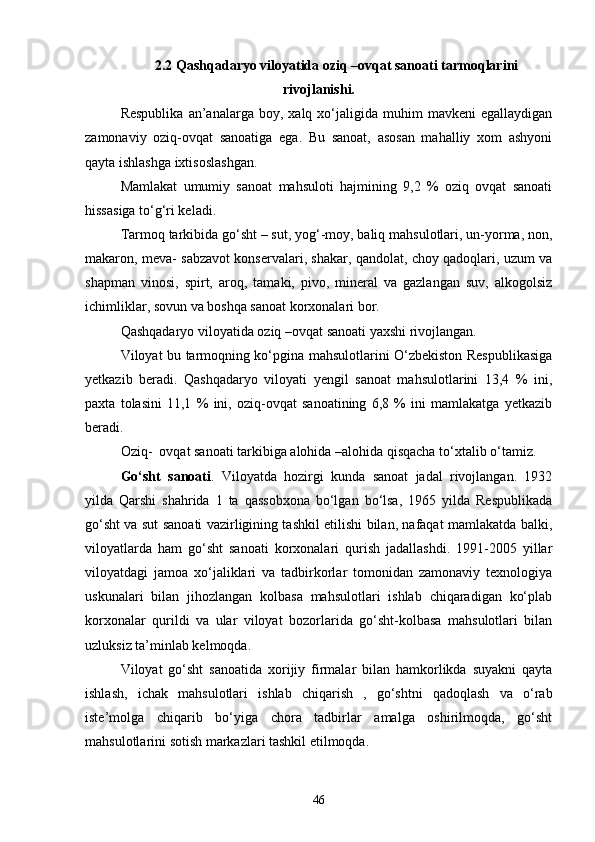 2.2 Qashqadaryo viloyatida oziq –ovqat sanoati tarmoqlarini
rivojlanishi.
Respublika   an’analarga   boy,  xalq   xо‘jaligida   muhim   mavkeni   egallaydigan
zamonaviy   oziq-ovqat   sanoatiga   ega.   Bu   sanoat,   asosan   mahalliy   xom   ashyoni
qayta ishlashga ixtisoslashgan.
Mamlakat   umumiy   sanoat   mahsuloti   hajmining   9,2   %   oziq   ovqat   sanoati
hissasiga tо‘g‘ri keladi.
Tarmoq tarkibida gо‘sht – sut, yog‘-moy, baliq mahsulotlari, un-yorma, non,
makaron, meva- sabzavot konservalari, shakar, qandolat, choy qadoqlari, uzum va
shapman   vinosi,   spirt,   aroq,   tamaki,   pivo,   mineral   va   gazlangan   suv,   alkogolsiz
ichimliklar, sovun va boshqa sanoat korxonalari bor.
Qashqadaryo viloyatida oziq –ovqat sanoati yaxshi rivojlangan.
Viloyat bu tarmoqning kо‘pgina mahsulotlarini О‘zbekiston Respublikasiga
yetkazib   beradi.   Qashqadaryo   viloyati   yengil   sanoat   mahsulotlarini   13,4   %   ini,
paxta   tolasini   11,1   %   ini,   oziq-ovqat   sanoatining   6,8   %   ini   mamlakatga   yetkazib
beradi.
Oziq-  ovqat sanoati tarkibiga alohida –alohida qisqacha tо‘xtalib о‘tamiz.
Gо‘sht   sanoati .   Viloyatda   hozirgi   kunda   sanoat   jadal   rivojlangan.   1932
yilda   Qarshi   shahrida   1   ta   qassobxona   bо‘lgan   bо‘lsa,   1965   yilda   Respublikada
gо‘sht va sut sanoati vazirligining tashkil etilishi bilan, nafaqat mamlakatda balki,
viloyatlarda   ham   gо‘sht   sanoati   korxonalari   qurish   jadallashdi.   1991-2005   yillar
viloyatdagi   jamoa   xо‘jaliklari   va   tadbirkorlar   tomonidan   zamonaviy   texnologiya
uskunalari   bilan   jihozlangan   kolbasa   mahsulotlari   ishlab   chiqaradigan   kо‘plab
korxonalar   qurildi   va   ular   viloyat   bozorlarida   gо‘sht-kolbasa   mahsulotlari   bilan
uzluksiz ta’minlab kelmoqda.
Viloyat   gо‘sht   sanoatida   xorijiy   firmalar   bilan   hamkorlikda   suyakni   qayta
ishlash,   ichak   mahsulotlari   ishlab   chiqarish   ,   gо‘shtni   qadoqlash   va   о‘rab
iste’molga   chiqarib   bо‘yiga   chora   tadbirlar   amalga   oshirilmoqda,   gо‘sht
mahsulotlarini sotish markazlari tashkil etilmoqda.
46 
