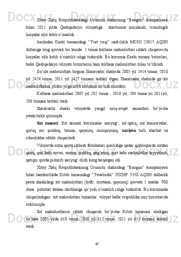 Xitoy   Xalq   Respublikasidagi   Urumchi   shahrining   “Baogun”   kompaniyasi
bilan   2011   yilda   Qashqadaryo   viloyatiga     shartnoma   imzolanib,   texnologik
liniyalar olib kelib о‘rnatildi.
Jumladan   Kasbi   tumanidagi   “Yurt   risqi”   naslchilik   MCHJ   23015   AQSH
dollariga teng quvvati bir kunda   1 tonna kolbasa mahsulotlari ishlab chiqaruvchi
liniyalar olib kelib о‘rnatilib ishga tushirildi. Bu korxona Kasbi tumani bozorlari,
balki Qashqadaryo viloyati bozorlarini ham kolbasa mahsulotlari bilan tо‘ldiradi.
Gо‘sht  mahsulotlari birgina Shaxrisabz shahrida 2005 yil 2414 tonna, 2010
yil   2424   tonna,   2011   yil   2427   tonnani   tashkil   etgan.   Shaxrisabz   shahrida   gо‘sht
mahsulotlarini yildan yilga ortib borishini kо‘rish mumkin.
Kolbasa   mahsulotlari   2005  yil   202   tonna   ,  2010   yil,   204  tonna.yu   2011yil,
206 tonnani tashkil etadi.
Shaxrisabz   shahri   viloyatda   yengil   oziq-ovqat   sanoatlari   bо‘yicha
yetakchilik qilmoqda.
Sut   sanoati .   Sut   sanoati   korxonalar   sariyog‘,   sut-qatiq,   sut   konservalar,
quruq   sut,   pishloq,   brinza,   qaymoq,   muzqaymoq,   xaziyen   turli   sharbat   va
ichimliklar ishlab chiqariladi.
Viloyatda sutni qayta ishlash fabrikalari qurilishga qadar qishloqlarda sutdan
qatiq, qurt kabi ayron, suzma, pishloq, qag‘anoq, qurt kabi mahsulotlar tayyorlash,
qatiqni quvda pishirib sariyog‘ olish keng tarqalgan edi.
Xitoy   Xalq   Respublikasining   Urumchi   shahridagi   “Baogun”   kompaniyasi
bilan   hamkorlikda   Kitob   tumanidagi   “Tevaboshi”   XICHF   5350   AQSH   dollarlik
pasta   shaklidagi   sut   mahsulotlari   (kefir,   smetana,   qaymoq)   quvvati   1  soatda     900
dona   polistral stakan idishlariga qо‘yish о‘rnatilib ishga tushirildi. Bu korxonada
chiqariladigan  sut mahsulotlari tumanlar, viloyat balki respublika miz bozorlarida
sotilmoqda.
Sut   mahsluotlarini   ishlab   chiqarish   bо‘yicha   Kitob   tumanini   oladigan
bо‘lsak   2005   yilda   610   tonna,   2010   yil   612   tonna,   2011   yil   615   tonnani   tashkil
etadi.
47 
