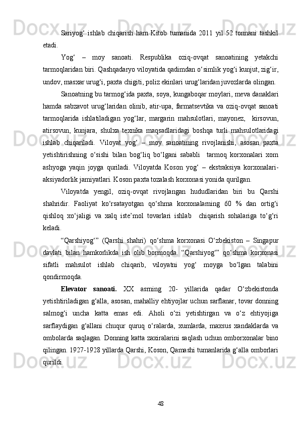 Sariyog‘   ishlab   chiqarish   ham   Kitob   tumanida   2011   yil   52   tonnani   tashkil
etadi.
Yog‘   –   moy   sanoati.   Respublika   oziq-ovqat   sanoatining   yetakchi
tarmoqlaridan biri. Qashqadaryo viloyatida qadimdan о‘simlik yog‘i kunjut, zig‘ir,
undov, masxar urug‘i, paxta chigiti, poliz ekinlari urug‘laridan juvozlarda olingan.
Sanoatning bu tarmog‘ida paxta, soya, kungaboqar moylari, meva danaklari
hamda  sabzavot   urug‘laridan  olinib,  atir-upa,  farmatsevtika   va  oziq-ovqat   sanoati
tarmoqlarida   ishlatiladigan   yog‘lar,   margarin   mahsulotlari,   mayonez,     kirsovun,
atirsovun,   kunjara,   shulxa   texnika   maqsadlaridagi   boshqa   turli   mahsulotlaridagi
ishlab   chiqariladi.   Viloyat   yog‘   –   moy   sanoatining   rivojlanishi,   asosan   paxta
yetishtirishning   о‘sishi   bilan   bog‘liq   bо‘lgani   sababli     tarmoq   korxonalari   xom
ashyoga   yaqin   joyga   quriladi.   Viloyatda   Koson   yog‘   –   ekstraksiya   korxonalari-
aksiyadorlik jamiyatlari. Koson paxta tozalash korxonasi yonida qurilgan.
Viloyatda   yengil,   oziq-ovqat   rivojlangan   hududlaridan   biri   bu   Qarshi
shahridir.   Faoliyat   kо‘rsatayotgan   qо‘shma   korxonalarning   60   %   dan   ortig‘i
qishloq   xо‘jaligi   va   xalq   iste’mol   tovarlari   ishlab     chiqarish   sohalariga   tо‘g‘ri
keladi.
“Qarshiyog‘”   (Qarshi   shahri)   qо‘shma   korxonasi   О‘zbekiston   –   Singapur
davlati   bilan   hamkorlikda   ish   olib   bormoqda.   “Qarshiyog‘”   qо‘shma   korxonasi
sifatli   mahsulot   ishlab   chiqarib,   viloyatni   yog‘   moyga   bо‘lgan   talabini
qondirmoqda.
Elevator   sanoati.   XX   asrning   20-   yillarida   qadar   О‘zbekistonda
yetishtiriladigan g‘alla, asosan, mahalliy ehtiyojlar uchun sarflanar, tovar donning
salmog‘i   uncha   katta   emas   edi.   Aholi   о‘zi   yetishtirgan   va   о‘z   ehtiyojiga
sarflaydigan   g‘allani   chuqur   quruq   о‘ralarda,   xumlarda,   maxsus   xandaklarda   va
ombolarda saqlagan. Donning katta zaxiralarini saqlash uchun omborxonalar bino
qilingan. 1927-1928 yillarda Qarshi, Koson, Qamashi tumanlarida g‘alla omborlari
qurildi.
48 