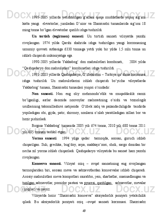 1995-2005   yillarda   yetishtirilgan   g‘allani   qisqa   muddatlarda   yopiq   sig‘imi
katta   yangi     elevatorlar,   jumladan   G‘uzor   va   Shaxrisabz   tumanlarida   sig‘imi   18
ming tonna bо‘lgan elevatorlar qurilib ishga tushirildi.
Un   tortish   (tegirmon)   sanoati .   Un   tortish   sanoati   viloyatda   yaxshi
rivojlangan.   1974   yilda   Qarshi   shahrida   ishga   tushirilgan   yangi   korxonaning
umumiy   quvvati   sutkasiga   6330   tonnaga   yetdi   yoki   bir   yilda   1,5   mln   tonna   un
ishlab chiqarish imkoniyatiga ega.
1990-2005   yillarda   Yakkabog‘   don   mahsulotlari   kombinati,         2004   yilda
“Qashqadaryo don mahsulotlari” kombinatlari ishga tushirildi.
1991-2003 yillarda Qashqadaryo, О‘zbekiston – Turkiya qо‘shma korxonasi
ishga   tushirildi.   Un   mahsulotlarini   ishlab   chiqarish   bо‘yicha   viloyatlarda
Yakkabog‘ tumani, Shaxrisabz tumanlari yuqori о‘rindadir.
Non   sanoati.   Non   eng   oliy   mehmondо‘stlik   va   muqaddaslik   ramzi
bо‘lganligi,   asrlar   daomida   nonvoylar   mahoratining   о‘sishi   va   texnologik
usullarining takomillashuvi  natijasida     О‘zbek  xalq  va pazandachiligida    tandirda
yopiladigan obi, gijda, patir, shirmoy, nonlarni  о‘nlab  yaratiladigan xillari  bor  va
hozir pishiriladi.
Birgina Yakkabog‘ tumanida 2005 yili 674 tonna, 2010 yili 680 tonna 2011
yili 685 tonnani tashkil etgan.
Yorma   sanoati .     1994   yilga   qadar     tarmoqda,   asosan,   guruch   ishlab
chiqarilgan.   Suli,   grechka,   bug‘doy,   arpa,   makkajо‘xori,   sholi,   sargo   donidan   bir
necha xil yorma ishlab chiqariladi. Qashqadaryo viloyatida bu sanoat   ham   yaxshi
rivojlangan.
Konserva   sanoati.   Viloyat   oziq   –   ovqat   sanoatining   eng   rivojlangan
tarmoqlaridan   biri,   asosan   meva   va   sabzavotlardan   konservalar   ishlab   chiqaradi.
Asosiy mahsulotlari meva kompotlari murabbo, jem, sharbatlar, marinadlangan va
tuzilgan   sabzavotlar, pomidor pastasi va   pyuresi, quritilgan      sabzavotlar, mevalar
(qoqilar) va mayiz.
Viloyatda   hozir   “Shaxrisabz   konserva”   aksiyadorlik   jamiyati   yetakchilik
qiladi.   Bu   aksiyadorlik   jamiyati   oziq   –ovqat   sanoati   korxonasi.   Shaxrisabz
49 