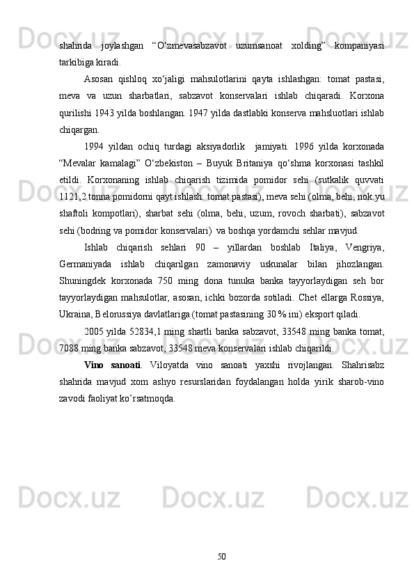 shahrida   joylashgan   “О‘zmevasabzavot   uzumsanoat   xolding”   kompaniyasi
tarkibiga kiradi.
Asosan   qishloq   xо‘jaligi   mahsulotlarini   qayta   ishlashgan:   tomat   pastasi,
meva   va   uzun   sharbatlari,   sabzavot   konservalari   ishlab   chiqaradi.   Korxona
qurilishi 1943 yilda boshlangan. 1947 yilda dastlabki konserva mahsluotlari ishlab
chiqargan. 
1994   yildan   ochiq   turdagi   aksiyadorlik     jamiyati.   1996   yilda   korxonada
“Mevalar   kamalagi”   О‘zbekiston   –   Buyuk   Britaniya   qо‘shma   korxonasi   tashkil
etildi.   Korxonaning   ishlab   chiqarish   tizimida   pomidor   sehi   (sutkalik   quvvati
1121,2 tonna pomidorni qayt ishlash: tomat pastasi), meva sehi (olma, behi, nok.yu
shaftoli   kompotlari),   sharbat   sehi   (olma,   behi,   uzum,   rovoch   sharbati),   sabzavot
sehi (bodring va pomidor konservalari)  va boshqa yordamchi sehlar mavjud.
Ishlab   chiqarish   sehlari   90   –   yillardan   boshlab   Italiya,   Vengriya,
Germaniyada   ishlab   chiqarilgan   zamonaviy   uskunalar   bilan   jihozlangan.
Shuningdek   korxonada   750   ming   dona   tunuka   banka   tayyorlaydigan   seh   bor
tayyorlaydigan   mahsulotlar,   asosan,   ichki   bozorda   sotiladi.   Chet   ellarga   Rossiya,
Ukraina, Belorussiya davlatlariga (tomat pastasining 30 % ini) eksport qiladi.
2005 yilda 52834,1 ming shartli banka sabzavot, 33548 ming banka tomat,
7088 ming banka sabzavot, 33548 meva konservalari ishlab chiqarildi.
Vino   sanoati .   Viloyatda   vino   sanoati   yaxshi   rivojlangan.   Shahrisabz
shahrida   mavjud   xom   ashyo   resurslaridan   foydalangan   holda   yirik   sharob-vino
zavodi faoliyat ko’rsatmoqda.
50 