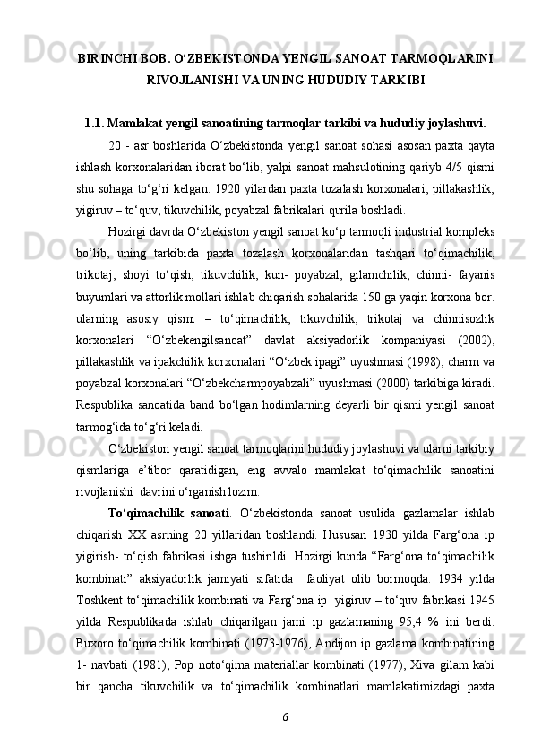 BIRINCHI BOB. О‘ZBEKISTONDA YENGIL SANOAT TARMOQLARINI
RIVOJLANISHI  VA UNING HUDUDIY TARKIBI
1.1. Mamlakat yengil sanoatining tarmoqlar tarkibi va hududiy joylashuvi.
20   -   asr   boshlarida   О‘zbekistonda   yengil   sanoat   sohasi   asosan   paxta   qayta
ishlash   korxonalaridan  iborat   bо‘lib,  yalpi   sanoat   mahsulotining   qariyb   4/5  qismi
shu   sohaga   tо‘g‘ri   kelgan.   1920  yilardan   paxta  tozalash   korxonalari,   pillakashlik,
yigiruv – tо‘quv, tikuvchilik, poyabzal fabrikalari qurila boshladi.
Hozirgi davrda О‘zbekiston yengil sanoat kо‘p tarmoqli industrial kompleks
bо‘lib,   uning   tarkibida   paxta   tozalash   korxonalaridan   tashqari   tо‘qimachilik,
trikotaj,   shoyi   tо‘qish,   tikuvchilik,   kun-   poyabzal,   gilamchilik,   chinni-   fayanis
buyumlari va attorlik mollari ishlab chiqarish sohalarida 150 ga yaqin korxona bor.
ularning   asosiy   qismi   –   tо‘qimachilik,   tikuvchilik,   trikotaj   va   chinnisozlik
korxonalari   “О‘zbekengilsanoat”   davlat   aksiyadorlik   kompaniyasi   (2002),
pillakashlik va ipakchilik korxonalari “О‘zbek ipagi” uyushmasi (1998), charm va
poyabzal korxonalari “О‘zbekcharmpoyabzali” uyushmasi (2000) tarkibiga kiradi.
Respublika   sanoatida   band   bо‘lgan   hodimlarning   deyarli   bir   qismi   yengil   sanoat
tarmog‘ida tо‘g‘ri keladi.
О‘zbekiston yengil sanoat tarmoqlarini hududiy joylashuvi va ularni tarkibiy
qismlariga   e’tibor   qaratidigan,   eng   avvalo   mamlakat   tо‘qimachilik   sanoatini
rivojlanishi  davrini о‘rganish lozim.
Tо‘qimachilik   sanoati .   О‘zbekistonda   sanoat   usulida   gazlamalar   ishlab
chiqarish   XX   asrning   20   yillaridan   boshlandi.   Hususan   1930   yilda   Farg‘ona   ip
yigirish-   tо‘qish  fabrikasi  ishga   tushirildi.  Hozirgi   kunda  “Farg‘ona  tо‘qimachilik
kombinati”   aksiyadorlik   jamiyati   sifatida     faoliyat   olib   bormoqda.   1934   yilda
Toshkent tо‘qimachilik kombinati va Farg‘ona ip   yigiruv – tо‘quv fabrikasi 1945
yilda   Respublikada   ishlab   chiqarilgan   jami   ip   gazlamaning   95,4   %   ini   berdi.
Buxoro tо‘qimachilik kombinati   (1973-1976),  Andijon ip  gazlama  kombinatining
1-   navbati   (1981),   Pop   notо‘qima   materiallar   kombinati   (1977),   Xiva   gilam   kabi
bir   qancha   tikuvchilik   va   tо‘qimachilik   kombinatlari   mamlakatimizdagi   paxta
6 