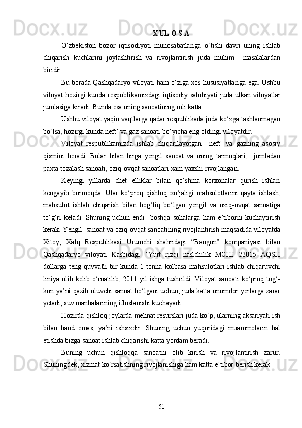 X UL O S A
О‘zbekiston   bozor   iqtisodiyoti   munosabatlariga   о‘tishi   davri   uning   ishlab
chiqarish   kuchlarini   joylashtirish   va   rivojlantirish   juda   muhim     masalalardan
biridir.
Bu borada Qashqadaryo viloyati ham о‘ziga xos hususiyatlariga ega. Ushbu
viloyat  hozirgi  kunda respublikamizdagi  iqtisodiy salohiyati  juda  ulkan  viloyatlar
jumlasiga kiradi. Bunda esa uning sanoatining roli katta.
Ushbu viloyat yaqin vaqtlarga qadar respublikada juda kо‘zga tashlanmagan
bо‘lsa, hozirgi kunda neft’ va gaz sanoati bо‘yicha eng oldingi viloyatdir.
Viloyat   respublikamizda   ishlab   chiqarilayotgan     neft’   va   gazning   asosiy
qismini   beradi.   Bular   bilan   birga   yengil   sanoat   va   uning   tarmoqlari,     jumladan
paxta tozalash sanoati, oziq-ovqat sanoatlari xam yaxshi rivojlangan.
Keyingi   yillarda   chet   elliklar   bilan   qо‘shma   korxonalar   qurish   ishlari
kengayib   bormoqda.   Ular   kо‘proq   qishloq   xо‘jaligi   mahsulotlarini   qayta   ishlash,
mahsulot   ishlab   chiqarish   bilan   bog‘liq   bо‘lgan   yengil   va   oziq-ovqat   sanoatiga
tо‘g‘ri   keladi.   Shuning   uchun   endi     boshqa   sohalarga   ham   e’tiborni   kuchaytirish
kerak. Yengil  sanoat va oziq-ovqat sanoatining rivojlantirish maqsadida viloyatda
Xitoy,   Xalq   Respublikasi   Urumchi   shahridagi   “Baogun”   kompaniyasi   bilan
Qashqadaryo   viloyati   Kasbidagi   “Yurt   rizqi   naslchilik   MCHJ   23015   AQSH
dollarga   teng   quvvatli   bir   kunda   1   tonna   kolbasa   mahsulotlari   ishlab   chiqaruvchi
liniya olib  kelib о‘rnatilib,  2011 yil  ishga  tushrildi.  Viloyat  sanoati  kо‘proq tog‘-
kon ya’ni qazib oluvchi sanoat bо‘lgani uchun, juda katta unumdor yerlarga zarar
yetadi, suv manbalarining ifloslanishi kuchayadi.
Hozirda qishloq joylarda mehnat resurslari juda kо‘p, ularning aksariyati ish
bilan   band   emas,   ya’ni   ishsizdir.   Shuning   uchun   yuqoridagi   muammolarin   hal
etishda bizga sanoat ishlab chiqarishi katta yordam beradi.
Buning   uchun   qishloqqa   sanoatni   olib   kirish   va   rivojlantirish   zarur.
Shuningdek, xizmat kо‘rsatishning rivojlanishiga ham katta e’tibor berish kerak.
51 