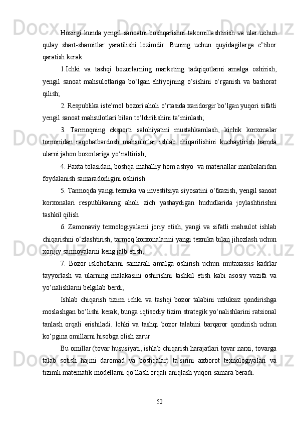 Hozirgi  kunda yengil sanoatni  boshqarishni  takomillashtirish va ular  uchun
qulay   shart-sharoitlar   yaratilishi   lozimdir.   Buning   uchun   quyidagilarga   e’tibor
qaratish kerak.
1.Ichki   va   tashqi   bozorlarning   marketing   tadqiqotlarni   amalga   oshirish,
yengil   sanoat   mahsulotlariga   bо‘lgan   ehtiyojning   о‘sishini   о‘rganish   va   bashorat
qilish;
2. Respublika iste’mol bozori aholi о‘rtasida xaridorgir bо‘lgan yuqori sifatli
yengil sanoat mahsulotlari bilan tо‘ldirilishini ta’minlash;
3.   Tarmoqning   eksporti   salohiyatini   mustahkamlash,   kichik   korxonalar
tomonidan   raqobatbardosh   mahsulotlar   ishlab   chiqarilishini   kuchaytirish   hamda
ularni jahon bozorlariga yо‘naltirish;
4. Paxta tolasidan, boshqa mahalliy hom ashyo  va materiallar manbalaridan
foydalanish samaradorligini oshirish
5. Tarmoqda yangi texnika va investitsiya siyosatini о‘tkazish, yengil sanoat
korxonalari   respublikaning   aholi   zich   yashaydigan   hududlarida   joylashtirishni
tashkil qilish
6.   Zamonaviy   texnologiyalarni   joriy   etish,   yangi   va   sifatli   mahsulot   ishlab
chiqarishni о‘zlashtirish, tarmoq korxonalarini yangi texnika bilan jihozlash uchun
xorijiy sarmoyalarni keng jalb etish;
7.   Bozor   islohotlarini   samarali   amalga   oshirish   uchun   mutaxassis   kadrlar
tayyorlash   va   ularning   malakasini   oshirishni   tashkil   etish   kabi   asosiy   vazifa   va
yо‘nalishlarni belgilab berdi;
Ishlab   chiqarish   tizimi   ichki   va   tashqi   bozor   talabini   uzluksiz   qondirishga
moslashgan bо‘lishi kerak, bunga iqtisodiy tizim strategik yо‘nalishlarini ratsional
tanlash   orqali   erishiladi.   Ichki   va   tashqi   bozor   talabini   barqaror   qondirish   uchun
kо‘pgina omillarni hisobga olish zarur.
Bu omillar (tovar hususiyati, ishlab chiqarish harajatlari tovar narxi, tovarga
talab   sotish   hajmi   daromad   va   boshqalar)   ta’sirini   axborot   texnologiyalari   va
tizimli matematik modellarni qо‘llash orqali aniqlash yuqori samara beradi.
52 