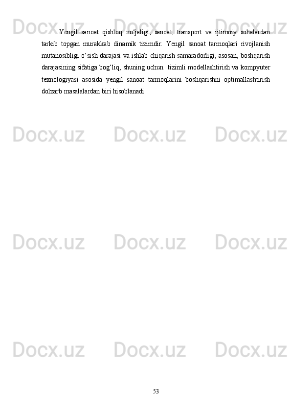 Yengil   sanoat   qishloq   xо‘jaligi,   sanoat,   transport   va   ijtimoiy   sohalardan
tarkib   topgan   murakkab   dinamik   tizimdir.   Yengil   sanoat   tarmoqlari   rivojlanish
mutanosibligi о‘sish darajasi va ishlab chiqarish samaradorligi, asosan, boshqarish
darajasining sifatiga bog‘liq, shuning uchun   tizimli modellashtirish va kompyuter
texnologiyasi   asosida   yengil   sanoat   tarmoqlarini   boshqarishni   optimallashtirish
dolzarb masalalardan biri hisoblanadi.
53 