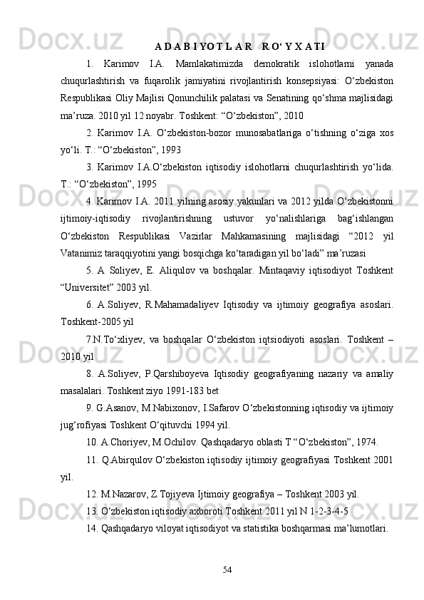 A D A B I YO T L A R    R О‘ Y X A TI 
1.   Karimov   I.A.   Mamlakatimizda   demokratik   islohotlarni   yanada
chuqurlashtirish   va   fuqarolik   jamiyatini   rivojlantirish   konsepsiyasi:   O‘zbekiston
Respublikasi Oliy Majlisi Qonunchilik palatasi va Senatining qo‘shma majlisidagi
ma’ruza. 2010 yil 12 noyabr. Toshkent: “O‘zbekiston”, 2010
2.   Karimov   I.A.   O‘zbekiston-bozor   munosabatlariga   o‘tishning   o‘ziga   xos
yo‘li. T.: “O‘zbekiston”, 1993
3.   Karimov   I.A.O‘zbekiston   iqtisodiy   islohotlarni   chuqurlashtirish   yo‘lida.
T.: “O‘zbekiston”, 1995
4. Karimov I.A. 2011 yilning asosiy yakunlari va 2012 yilda О‘zbekistonni
ijtimoiy-iqtisodiy   rivojlantirishning   ustuvor   yо‘nalishlariga   bag‘ishlangan
О‘zbekiston   Respublikasi   Vazirlar   Mahkamasining   majlisidagi   “2012   yil
Vatanimiz taraqqiyotini yangi bosqichga kо‘taradigan yil bо‘ladi” ma’ruzasi
5.   A   Soliyev,   E.   Aliqulov   va   boshqalar.   Mintaqaviy   iqtisodiyot   Toshkent
“Universitet” 2003 yil.
6.   A.Soliyev,   R.Mahamadaliyev   Iqtisodiy   va   ijtimoiy   geografiya   asoslari.
Toshkent-2005 yil
7.N.Tо‘xliyev,   va   boshqalar   О‘zbekiston   iqtsiodiyoti   asoslari.   Toshkent   –
2010 yil
8.   A.Soliyev,   P.Qarshiboyeva   Iqtisodiy   geografiyaning   nazariy   va   amaliy
masalalari. Toshkent ziyo 1991-183 bet
9. G.Asanov, M.Nabixonov, I.Safarov О‘zbekistonning iqtisodiy va ijtimoiy
jug‘rofiyasi Toshkent О‘qituvchi 1994 yil.
10. A.Choriyev, M.Ochilov. Qashqadaryo oblasti T “О‘zbekiston”, 1974.
11. Q.Abirqulov О‘zbekiston iqtisodiy ijtimoiy geografiyasi Toshkent 2001
yil.
12. M.Nazarov, Z.Tojiyeva Ijtimoiy geografiya – Toshkent 2003 yil.
13. О‘zbekiston iqtisodiy axboroti Toshkent 2011 yil N 1-2-3-4-5
14. Qashqadaryo viloyat iqtisodiyot va statistika boshqarmasi ma’lumotlari.
54 
