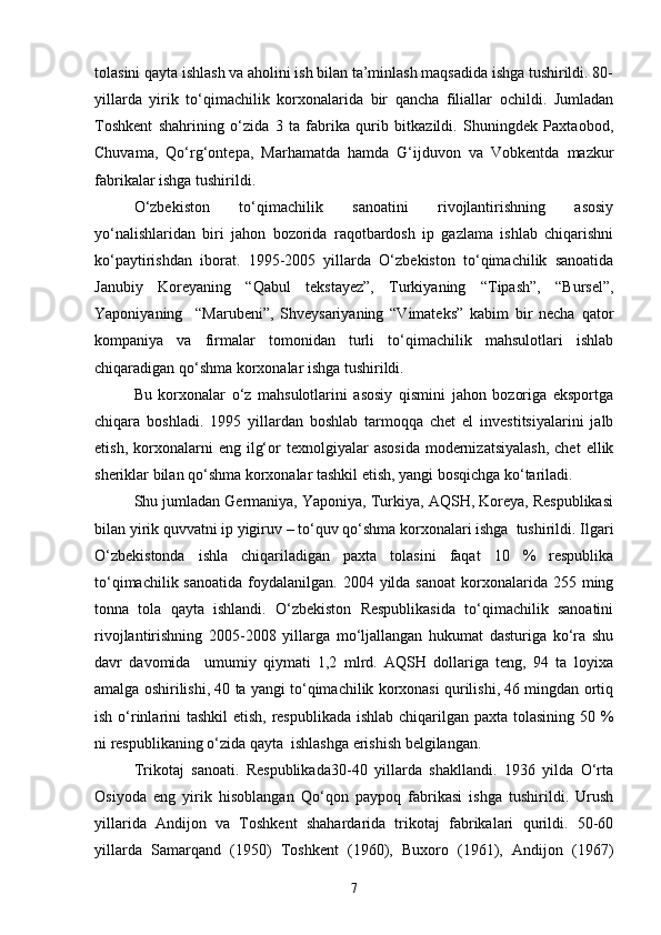 tolasini qayta ishlash va aholini ish bilan ta’minlash maqsadida ishga tushirildi. 80-
yillarda   yirik   tо‘qimachilik   korxonalarida   bir   qancha   filiallar   ochildi.   Jumladan
Toshkent   shahrining   о‘zida   3   ta   fabrika   qurib   bitkazildi.   Shuningdek   Paxtaobod,
Chuvama,   Qо‘rg‘ontepa,   Marhamatda   hamda   G‘ijduvon   va   Vobkentda   mazkur
fabrikalar ishga tushirildi.
О‘zbekiston   tо‘qimachilik   sanoatini   rivojlantirishning   asosiy
yо‘nalishlaridan   biri   jahon   bozorida   raqotbardosh   ip   gazlama   ishlab   chiqarishni
kо‘paytirishdan   iborat.   1995-2005   yillarda   О‘zbekiston   tо‘qimachilik   sanoatida
Janubiy   Koreyaning   “Qabul   tekstayez”,   Turkiyaning   “Tipash”,   “Bursel”,
Yaponiyaning     “Marubeni”,   Shveysariyaning   “Vimateks”   kabim   bir   necha   qator
kompaniya   va   firmalar   tomonidan   turli   tо‘qimachilik   mahsulotlari   ishlab
chiqaradigan qо‘shma korxonalar ishga tushirildi.
Bu   korxonalar   о‘z   mahsulotlarini   asosiy   qismini   jahon   bozoriga   eksportga
chiqara   boshladi.   1995   yillardan   boshlab   tarmoqqa   chet   el   investitsiyalarini   jalb
etish,  korxonalarni   eng  ilg‘or   texnolgiyalar   asosida   modernizatsiyalash,   chet  ellik
sheriklar bilan qо‘shma korxonalar tashkil etish, yangi bosqichga kо‘tariladi.
Shu jumladan Germaniya, Yaponiya, Turkiya, AQSH, Koreya, Respublikasi
bilan yirik quvvatni ip yigiruv – tо‘quv qо‘shma korxonalari ishga  tushirildi. Ilgari
О‘zbekistonda   ishla   chiqariladigan   paxta   tolasini   faqat   10   %   respublika
tо‘qimachilik  sanoatida  foydalanilgan. 2004  yilda sanoat   korxonalarida  255 ming
tonna   tola   qayta   ishlandi.   О‘zbekiston   Respublikasida   tо‘qimachilik   sanoatini
rivojlantirishning   2005-2008   yillarga   mо‘ljallangan   hukumat   dasturiga   kо‘ra   shu
davr   davomida     umumiy   qiymati   1,2   mlrd.   AQSH   dollariga   teng,   94   ta   loyixa
amalga oshirilishi, 40 ta yangi tо‘qimachilik korxonasi qurilishi, 46 mingdan ortiq
ish о‘rinlarini tashkil  etish, respublikada  ishlab chiqarilgan paxta tolasining 50 %
ni respublikaning о‘zida qayta  ishlashga erishish belgilangan.
Trikotaj   sanoati.   Respublikada30-40   yillarda   shakllandi.   1936   yilda   О‘rta
Osiyoda   eng   yirik   hisoblangan   Qо‘qon   paypoq   fabrikasi   ishga   tushirildi.   Urush
yillarida   Andijon   va   Toshkent   shahardarida   trikotaj   fabrikalari   qurildi.   50-60
yillarda   Samarqand   (1950)   Toshkent   (1960),   Buxoro   (1961),   Andijon   (1967)
7 