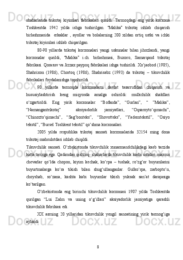 shaharlarida   trikotaj   kiyimlari   fabrikalari   qurildi.   Tarmoqdagi   eng   yirik   korxona
Toshkentda   1942   yilda   ishga   tushirilgan.   Malika   trikotaj   ishlab   chiqarish 
birlashmasida     erkaklar   ,   ayollar   va   bolalarning   200   xildan   ortiq   ustki   va   ichki
trikotaj kiyimlari ishlab chiqarilgan.
80-90   yillarda   trikotaj   korxonalari   yangi   uskunalar   bilan   jihozlandi,   yangi
korxonalar   qurildi,   Malika   i.ch.   birlashmasi,   Buxoro,   Samarqand   trikotaj	
 
fabrikasi. Qorasuv va Jizzax paypoq fabrikalari ishga tushirildi. Xо‘jaobod (1985),
Shahrixon   (1986),   Chortoq   (1986),   Shahrisabz   (1993)   da   trikotaj   –   tikuvchilik
fabrikalari foydalanishga topshirildi.
90   yillarda   tarmoqda   korxonalarni   davlat   tasarrufidan   chiqarish   va
hususiylashtirish   keng   miqyosda   amalga   oshirildi:   mulkchilik   shakllari
о‘zgartirildi.   Eng   yirik   korxonalar:   “Bofanda”,   “Gurlan”,   “   ”Malika”,
“Namangantrikotaj”     aksiyadorlik   jamiyatlari,   “Oqsaroytо‘qimachi”,
“Chinoztо‘qimachi”,   “Sag‘bonteks”,   “Shovotteks”,   “Yademtekstil”,   “Osiyo
tekstil”, “Bursel Toshkent tekstil” qо‘shma korxonalari.
2005   yilda   respublika   trikotaj   sanoati   korxonalarida   32154   ming   dona
trikotaj mahsulotdari ishlab chiqildi. 
Tikuvchilik   sanoati.   О‘zbekistonda   tikuvchilik   xunarmandchilikdagi   kasb   tarzida
katta tarixga ega. Qadimdan qishloq- shaharlarda tikuvchilik kasbi ustalari maxsus
chevarlar   qо‘lda   chopon,   kiyim   kechak,   kо‘rpa   –   tushak,   rо‘zg‘or   buyumlarini
buyurtmalarga   kо‘ra   tikish   bilan   shug‘ullanganlar.   Gulkо‘rpa,   zarboptо‘n,
choyshab,   sо‘zana,   kashta   kabi   buyumlar   tikish   yuksak   san’at   darajasiga
kо‘tarilgan.
О‘zbekistonda   eng   birinchi   tikuvchilik   korxonasi   1907   yilda   Toshkentda
qurilgan   “Lui   Zalm   va   uning   о‘g‘illari”   aksiyadorlik   jamiyatiga   qarashli
tikuvchilik fabrikasi edi.
XX   asrning   20   yillaridan   tikuvchilik   yengil   sanoatining   yirik   tarmog‘iga
aylandi
8 