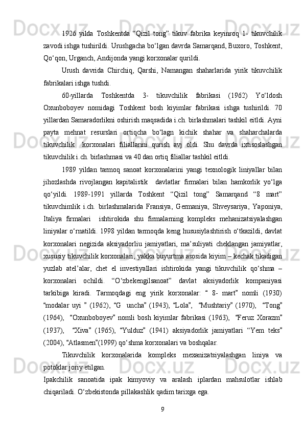 1926   yilda   Toshkentda   “Qizil   tong”   tikuv   fabrika   keyinroq   1-   tikuvchilik
zavodi ishga tushirildi. Urushgacha bо‘lgan davrda Samarqand, Buxoro, Toshkent,
Qо‘qon, Urganch, Andijonda yangi korxonalar qurildi.
Urush   davrida   Chirchiq,   Qarshi,   Namangan   shaharlarida   yirik   tikuvchilik
fabrikalari ishga tushdi.
60-yillarda   Toshkentda   3-   tikuvchilik   fabrikasi   (1962)   Yо‘ldosh
Oxunboboyev   nomidagi   Toshkent   bosh   kiyimlar   fabrikasi   ishga   tushirildi.   70
yillardan Samaradorlikni oshirish maqsadida i.ch. birlashmalari tashkil eitldi. Ayni
payta   mehnat   resurslari   ortiqcha   bо‘lagn   kichik   shahar   va   shaharchalarda
tikuvchilik     korxonalari   filiallarini   qurish   avj   oldi.   Shu   davrda   ixtisoslashgan
tikuvchilik i.ch. birlashmasi va 40 dan ortiq filiallar tashkil eitldi.
1989   yildan   tarmoq   sanoat   korxonalarini   yangi   texnologik   liniyallar   bilan
jihozlashda   rivojlangan   kapitalistik     davlatlar   firmalari   bilan   hamkorlik   yо‘lga
qо‘yildi.   1989-1991   yillarda   Toshkent   “Qizil   tong”   Samarqand   “8   mart”
tikuvchimlik   i.ch.   birlashmalarida   Fransiya,   Germaniya,   Shveysariya,   Yaponiya,
Italiya   firmalari     ishtirokida   shu   firmalarning   kompleks   mehanizatsiyalashgan
liniyalar о‘rnatildi. 1998 yildan tarmoqda keng hususiylashtirish о‘tkazildi, davlat
korxonalari   negizida   aksiyadorliu   jamiyatlari,   ma’suliyati   cheklangan   jamiyatlar,
xususiy tikuvchilik korxonalari, yakka buyurtma asosida kiyim – kechak tikadigan
yuzlab   atel’alar,   chet   el   investiyallari   ishtirokida   yangi   tikuvchilik   qо‘shma   –
korxonalari   ochildi.   “О‘zbekengilsanoat”   davlat   aksiyadorlik   kompaniyasi
tarkibiga   kiradi.   Tarmoqdagi   eng   yirik   korxonalar:     8-   mart   nomli   (1930) 
modalar   uyi     (1962),   G uncha   (1943),   Lola ,     Mushtariy   (1970),     Tong	
         	
(1964),     Oxunboboyev   nomli   bosh   kiyimlar   fabrikasi   (1963),     Feruz   Xorazm	
   
(1937),     Xiva   (1965),   Yulduz   (1941)   aksiyadorlik   jamiyatlari   “Yem   teks
    
(2004),  Atlasmen (1999) qо‘shma korxonalari va boshqalar.	
 
Tikuvchilik   korxonalarida   kompleks   mexanizatsiyalashgan   liniya   va
potoklar joriy etilgan.
Ipakchilik   sanoatida   ipak   kimyoviy   va   aralash   iplardan   mahsulotlar   ishlab
chiqariladi. О‘zbekistonda pillakashlik qadim tarixga ega.
9 