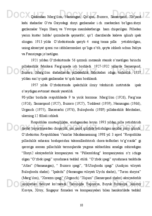 Qadimdan   Marg‘ilon,   Namangan,   Qо‘qon,   Buxoro,   Samarqand,   Xо‘jand
kabi   shaharlar   О‘rta   Osiyodagi   shoyi   gazlamalar   i.ch.   markazlari   bо‘lgan.shoyi
gazlamalar   Yaqin   Sharq   va   Yevropa   mamlakatlariga     ham   chiqarilgan.   Pilladan
yarim   kustar   holda/   qozonlarda   qaynatib/,   qо‘l   charxlarida   kalava   qilinib   ipak
olingan.   1913   yilda     О‘zbekistonda   qariyb   4     ming   tonna   pilla       yetishtirilgan,
uning aksariyat qismi rus ishbilarmonlari qо‘liga о‘tib, qayta ishlash uchun Italiya
va Fransiyaga jо‘natilgan.
1921   yildan   О‘zbekistonda   56   qozonli   mexanik   stanok   о‘rnatilgan   birinchi
pillakashlik   fabrikasi   Farg‘onada   ish   boshladi.   1927-1932   yillarda   Samarqand,
Buxoro,   Marg‘ilon   shaharlarida   pillakashlik   fabrikalari   ishga   tushirildi.   1937
yildan sun’iy ipak gazlamalar tо‘qish ham boshlandi.
1957   yilda   О‘zbekistonda   ipakchilik   ilmiy   tekshirish   institutida     ipak
о‘raydigan avtomat stanok yaratildi.
90-yillar   boshida   respublikada   9   ta   yirik   korxona:   Marg‘ilon   (1926),   Farg‘ona
(1926),   Samarqand   (1927),   Buxoro   (1927),   Toshkent   (1959),   Namangan   (1966),
Urganch   (1975),   Shaxrisabz   (1976),   Buloqboshi   (1989)   pillakashlik   fabrikalari,
ularning 12 filliali ishladi.
Respublika   mustaqillikka,   erishganidan   keyin   1993   yildan   pilla   yetishtirish
davlat buyurtmasidan chiqarildi, uni xarid qilishda kelishilgan narxlar joriy qilindi.
О‘zbekiston   Respublikasi   Vazirlar   Maxkamasining   1998   yil   3   aprel   “Respublika
pillachilik   sohasini   boshqarishni   takomillashtirish   chora-tadbirlari   tо‘g‘risida”   gi
qaroriga   asosan   pillachilik   tarmoqlarida   yagona   rahbarlikni   amalga   oshiradigan
“Shoyi2   aksiyadorlik   kompaniyasi   va   “Pillaxolding”   kompaniyasini   о‘z   ichiga
olgan “О‘zbek ipagi” uyushmasi tashkil etildi. “О‘zbek ipagi” uyushmasi tarikbida
“Atlas”   (Namanagan),   “   Buxoro   ipagi”,   “BUloqboshi   ipagi”   (Andijon   viloyati
Buloqboshi shahri). “Ipakchi” (Namangan viloyati Uychi shahri), “Turon shoyisi”
(Marg‘ilon), “Xorazm ipagi” (Urganch) “Xujum” (Samarqand shahri) aksiyadorlik
jamiyatlari   faoliyat   kо‘rsatadi.   Tarmoqda   Yaponiya,   Buyuk   Britaniya,   Janubiy
Koreya,   Xitoy,   Singapur   firmalari   va   kompaniyalari   bilan   hamkorlikda   tashkil
10 