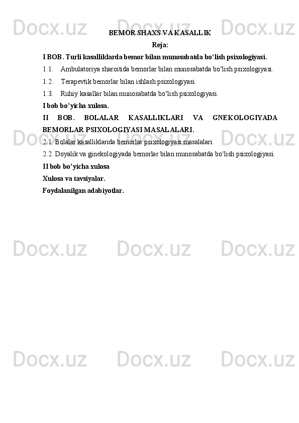 BEMOR SHAXS VA KASALLIK
Reja:
I BOB. Turli kasalliklarda bemor bilan munosabatda bo‘lish psixologiyasi.
1.1. А mbulatoriya sharoitida bemorlar bilan munosabatda bo‘lish psixologiyasi.
1.2. Terapevtik bemorlar bilan ishlash psixologiyasi.
1.3. Ruhiy kasallar bilan munosabatda bo‘lish psixologiyasi.
I bob bo’yicha xulosa.
II   BOB.   BOLALAR   KASALLIKLARI   VA   GNEKOLOGIYADA
BEMORLAR PSIXOLOGIYASI MASALALARI.
2.1. Bolalar kasalliklarida bemorlar psixologiyasi masalalari.
2.2. Doyalik va ginekologiyada bemorlar bilan munosabatda bo‘lish psixologiyasi.
II bob bo’yicha xulosa
Xulosa va tavsiyalar.
Foydalanilgan adabiyotlar. 