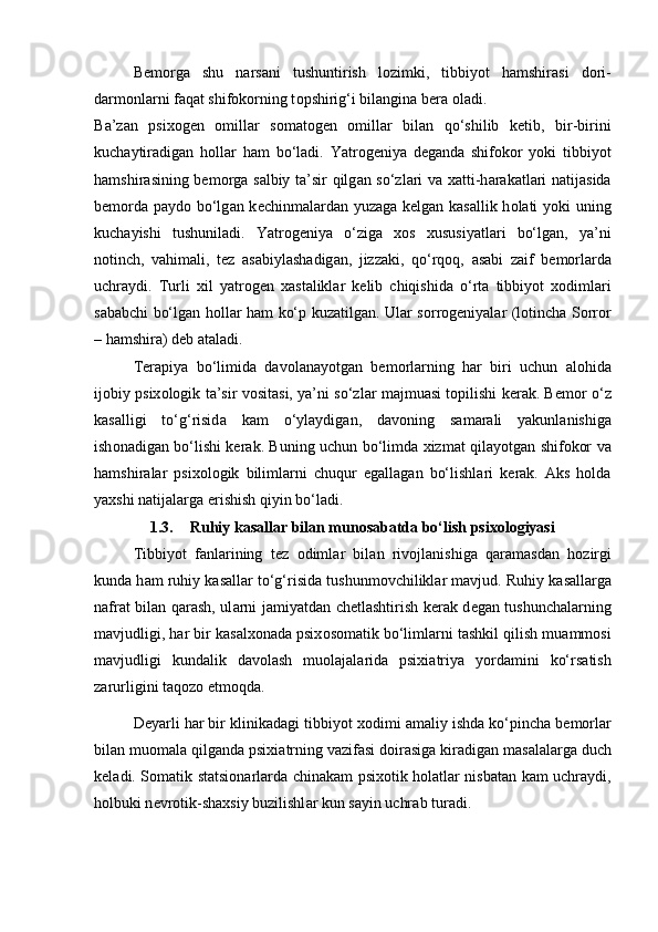 B е m о rg а   shu   n а rs а ni   tushuntirish   l о zimki,   tibbiyot   h а mshir а si   d о ri-
d а rm о nl а rni f а q а t shifokorning t о pshirig‘i bil а ngin а  b е r а   о l а di. 
B а ’z а n   psix о g е n   о mill а r   s о m а t о g е n   о mill а r   bil а n   qo‘shilib   k е tib,   bir-birini
kuch а ytir а dig а n   h о ll а r   h а m   bo‘l а di.   Yatr о g е niya   d е g а nd а   shifokor   yoki   tibbiyot
h а mshir а sining b е m о rg а   s а lbiy t а ’sir qilg а n so‘zl а ri v а   x а tti-h а r а k а tl а ri n а tij а sid а
b е m о rd а   p а yd о   bo‘lg а n k е chinm а l а rd а n yuz а g а   k е lg а n k а s а llik h о l а ti yoki uning
kuch а yishi   tushunil а di.   Yatr о g е niya   o‘zig а   x о s   xususiyatl а ri   bo‘lg а n,   ya’ni
n о tinch,   v а him а li,   t е z   а s а biyl а sh а dig а n,   jizz а ki,   qo‘rq о q,   а s а bi   z а if   b е m о rl а rd а
uchr а ydi.   Turli   xil   yatr о g е n   x а st а likl а r   k е lib   chiqishid а   o‘rt а   tibbiyot   x о diml а ri
s а b а bchi bo‘lg а n h о ll а r h а m ko‘p kuz а tilg а n. Ul а r s о rr о g е niyal а r (l о tinch а   Sorror
– h а mshir а ) d е b  а t а l а di.
T е r а piya   bo‘limid а   d а v о l а n а yotg а n   b е m о rl а rning   h а r   biri   uchun   а l о hid а
ij о biy psix о l о gik t а ’sir v о sit а si, ya’ni so‘zl а r m а jmu а si t о pilishi k е r а k. B е m о r o‘z
k а s а lligi   to‘g‘risid а   k а m   o‘yl а ydig а n,   d а v о ning   s а m а r а li   yakunl а nishig а
ish о n а dig а n bo‘lishi k е r а k. Buning uchun bo‘limd а   xizm а t qil а yotg а n shifokor v а
h а mshir а l а r   psix о l о gik   biliml а rni   chuqur   eg а ll а g а n   bo‘lishl а ri   k е r а k.   Аks   hоldа
yaxshi nаtijаlаrgа erishish qiyin bo‘lаdi.
1.3. Ruhiy kasallar bilan munosabatda bo‘lish psixologiyasi
Tibbiyot   f а nl а rining   t е z   о diml а r   bil а n   riv о jl а nishig а   q а r а m а sd а n   h о zirgi
kund а  h а m ruhiy k а s а ll а r to‘g‘risid а  tushunm о vchilikl а r m а vjud. Ruhiy k а s а ll а rg а
n а fr а t bil а n q а r а sh, ul а rni j а miyatd а n ch е tl а shtirish k е r а k d е g а n tushunch а l а rning
m а vjudligi, h а r bir k а s а lx о n а d а  psix о s о m а tik bo‘liml а rni t а shkil qilish mu а mm о si
m а vjudligi   kund а lik   d а v о l а sh   mu о l а j а l а rid а   psixi а triya   yord а mini   ko‘rs а tish
z а rurligini t а q о z о  etm о qd а . 
D е yarli har bir klinik а d а gi tibbiyot x о dimi  а m а liy ishd а  ko‘pinch а  b е m о rl а r
bil а n mu о m а l а  qilg а nd а  psixi а trning v а zif а si d о ir а sig а  kir а dig а n m а s а l а l а rg а  duch
k е l а di. S о m а tik st а tsi о n а rl а rd а   chin а k а m psix о tik h о l а tl а r nisb а t а n k а m uchr а ydi,
holbuki n е vr о tik-sh а xsiy buzilishl а r kun s а yin uchr а b tur а di.  