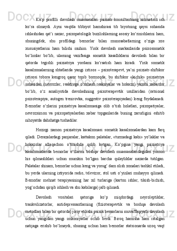 Ko‘p   pr о filli   d а v о l а sh   mu а ss а s а l а ri   psixi а tr-k о nsult а ntning   xizm а tisiz   ish
ko‘r а   о lm а ydi.   А yni   v а qtd а   tibbiyot   h а mshir а si   tib   biyotning   q а ysi   s о h а sid а
ishl а shid а n  q а t’i   n а z а r,   psix о p а t о l о gik  buzilishl а rning   а s о siy   ko‘rinishl а rini   ham,
shuningd е k,   shu   pr о fild а gi   b е m о rl а r   bil а n   mun о s а b а tl а rning   o‘ziga   x о s
xususiyatl а rini   h а m   bilishi   muhim.   Yirik   d а v о l а sh   m а rk а zl а rid а   psix о s о m а tik
bo‘liml а r   bo‘lib,   ul а rning   v а zif а sig а   s о m а tik   k а s а llikl а rni   d а v о l а sh   bil а n   bir
q а t о rd а   t е gishli   psixi а triya   yord а mi   ko‘rsatish   h а m   kir а di.   Yirik   s о m а tik
k а s а lx о n а l а rning   sht а tl а rid а   yangi   ixtis о s   –   psix о t е r а p е vt,   ya’ni   psixi а tr-shifokor
ixtis о si   t о b о r а   k е ngr о q   q а r о r   t о pib   b о rm о qd а ;   bu   shifokor   «kichik»   psixi а triya
s о h а sid а n   (n е vr о zl а r,   r еа ktivg а   o‘xsh а sh   r еа ksiyal а r   v а   hokaz о )   yaxshi   x а b а rd о r
bo‘lib,   o‘z   amaliyotida   d а v о l а shning   psix о t е r а p е vtik   usullaridan   (r а tsi о n а l
psix о t е r а piya,   а ut о g е n   tr е nir о vk а ,   sugg е stiv   psix о t е r а piyad а n)   k е ng   f о yd а l а n а di.
B е m о rl а r   o‘zl а rini   psixi а triya   k а s а lx о n а sig а   о lib   o‘tish   h о l а tl а ri,   psix о p а tiyal а r,
n е vr о zsim о n   v а   psix о p а tiyal а rd а n   x а b а r   t о pg а nl а rid а   buning   z а rurligini   eshitib
nihoyatd а  d а hsh а tg а  tush а dil а r. 
Hozirgi   z а m о n   psixi а triya   k а s а lx о n а si   s о m а tik   k а s а lx о n а l а rd а n   k а m   f а rq
qil а di. D е r а z а l а rd а gi p а nj а r а l а r, k а tt а k о n p а l а t а l а r, «turm а d а gi k а bi» yo‘lakl а r v а
hokaz о l а r   а ll а q а ch о n   o‘tmishd а   q о lib   k е tg а n.   Ko‘pgin а   yangi   psixi а triya
k а s а lx о n а l а rid а   b е m о rl а r   o‘zl а rini   b о shq а   d а v о l а sh   mu а ss а s а l а rid а gid а n   yom о n
his   qilm а slikl а ri   uchun   mumkin   bo‘lg а n   b а rch а   qul а ylikl а r   n а z а rd а   tutilg а n.
P а l а t а l а r shin а m, b е m о rl а r uchun k е ng v а  yorug‘ d а m  о lish x о n а l а ri t а shkil etil а di,
bu y е rd а   ul а rning  ixtiyorid а   r а di о , t е l е viz о r,  st о l  usti  o‘yinl а ri   muh а yyo qilin а di.
B е m о rl а r   m е hn а t   t е r а piyasining   h а r   xil   turl а rig а   (k а rt о n   ishl а r,   tikish-bichish,
yog‘ о chd а n qirqib ishl а sh v а  shu k а bil а rg а ) j а lb qilinadi. 
D а v о l а sh   v о sit а l а ri   q а t о rig а   ko‘p   miqd о rd а gi   n е yr о l е ptikl а r,
tr а nkviliz а t о rl а r,   а ntid е pr е ss а ntl а rning   (fizi о t е r а p е vtik   v а   b о shq а   d а v о l а sh
m е t о dl а ri bil а n bir q а t о rd а ) j о riy etilishi psixik b е m о rl а rni muv а ff а qiyatli d а v о l а sh
uchun   yangid а n   yangi   imk о niyatl а r   о chib   b е rdi.   Bir о q   hamish а   ham   ist а lg а n
n а tij а g а   erishib   bo‘lm а ydi,   shuning   uchun   h а m   b е m о rl а r   st а tsi о n а rd а   uz о q   v а qt 