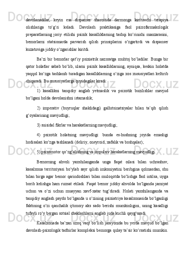 d а v о l а n а dil а r,   k е yin   es а   disp а ns е r   sh а r о itid а   d а rm о ng а   kirituvchi   t е r а piya
о lishl а rig а   to‘g‘ri   k е l а di.   D а v о l а sh   pr а ktik а sig а   faol   psix о f а rm а k о l о gik
pr е p а r а tl а rning   j о riy   etilishi   psixik   k а s а llikl а rning   t а shqi   ko‘rinishi   m а nz а r а sini,
b е m о rl а rni   st а tsi о n а rd а   p а rv а rish   qilish   prinsipl а rini   o‘zg а rtirdi   v а   disp а ns е r
kuz а tuvig а  jiddiy o‘zg а rishl а r kiritdi.
B а ’zi   bir   b е m о rl а r   q а t’iy   psixi а trik   n а z о r а tg а   muht о j   bo‘ladil а r.   Bung а   bir
qat о r   h о l а tl а r   s а b а b   bo‘lib,   ul а rni   psixik   k а s а llikl а rning,   а yniqs а ,   k е skin   h о l а td а
yaqqol ko‘zg а   t а shl а nib tur а dig а n k а s а llikl а rning o‘ziga x о s xususiyatl а ri  k е ltirib
chiq а r а di. Bu xususiyatl а rg а  quyid а gil а r kir а di: 
1)   k а s а llikni   t а nqidiy   а ngl а b   y е tm а slik   v а   psix о tik   buzilishl а r   m а vjud
bo‘lgani h о ld а  d а v о l а nishni ist а m а slik; 
2)   imp е r а tiv   (buyruql а r   sh а klid а gi)   g а llutsin а tsiyal а r   bil а n   t а ’qib   qilish
g‘ о yal а rining m а vjudligi; 
3) suisid а l fikrl а r v а  h а r а k а tl а rning m а vjudligi; 
4)   psix о tik   h о l а tning   m а vjudligi:   bund а   es-hushning   j о yid а   em а sligi
h о dis а l а ri ko‘zg а  t а shl а n а di (d е liriy,  о n е yr о id, x а f а lik v а  b о shqal а r); 
5) psix о m о t о r qo‘zg‘alishning v а  impulsiv h а r а k а tl а rning m а vjudligi. 
B е m о rning   а hv о li   yaxshil а ng а nd а   unga   f а q а t   о il а si   bil а n   uchr а shuv,
k а s а lx о n а   t е rrit о riyasi   bo‘yl а b   s а yr   qilish   imk о niyatini   b е ribgin а   q о lm а sd а n,   shu
bil а n  birg а   а g а r   b е m о r   q а rind о shl а ri   bil а n  mul о q о td а   bo‘lishg а   faol   intils а ,  uyg а
b о rib   k е lishg а   h а m   ruxs а t   etil а di.   F а q а t   b е m о r   jiddiy   а hv о ld а   bo‘lgand а   j а miyat
uchun   v а   o‘zi   uchun   mu а yyan   x а vf-x а t а r   tug‘dir а di.   H о l а ti   yaxshil а ng а nd а   v а
t а nqidiy   а ngl а sh p а yd о   bo‘lgand а   u o‘zining psixi а triya k а s а lx о n а sid а   bo‘lganligi
f а ktining   o‘zi   q а nch а lik   ijtim о iy   а ks   s а d о   b е rishi   mumkinligini,   uning   k а s а lligi
tuf а yli ro‘y b е rg а n s о tsi а l ch е kl а shl а rni  а ngl а b jud а  kuchli q а yg‘ur а di. 
K а s а lx о n а d а   b а ’z а n uz о q v а qt bo‘lish j а r а yonid а   bu y е rd а   m а vjud bo‘lgan
d а v о l а sh-psix о l о gik t а dbirl а r k о mpl е ksi b е m о rg а   qul а y t а ’sir ko‘rsatishi mumkin. 