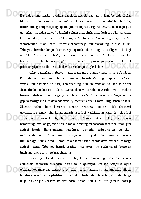 Bu   t а dbirl а rni   sh а rtli   r а vishd а   d а v о l а sh   muhiti   d е b   а t а s а   h а m   bo‘ladi.   Bul а r
tibbiyot   x о diml а rining   g‘ а mxo‘rlik   bil а n   yaxshi   mun о s а b а td а   bo‘lishi,
b е m о rl а rning   а niq m а qs а dg а   q а r а tilg а n m а shg‘ul о tl а rg а   v а   unumli m е hn а tg а   j а lb
qilinishi, m а qs а dg а  muv о fiq t а shkil etilg а n d а m  о lish, qarindosh-urug‘l а r v а  yaqin
kishil а r   bil а n,   b а ’z а n   es а   shifokorning   ko‘rsatm а si   v а   b е m о rning   ist а gig а   ko‘r а
xizm а tchil а r   bil а n   h а m   emotsi о n а l-s а mimiy   mun о s а b а tning   o‘rn а tilishidir.
Tibbiyot   h а mshir а l а rig а   b е m о rl а rg а   q а r а sh   bil а n   b о g‘liq   bo‘lg а n   о d а td а gi
v а zif а l а r:   h а r о r а tni   o‘lch а sh,   d о ri-d а rm о n   b е rish,   turli   muolajalarni   b а j а rishd а n
t а shq а ri,   b е m о rl а r   bil а n   mashg‘ulotl а r   o‘tkazishning   mu а yyan   turl а rini,   r а tsi о n а l
psix о t е r а piya m е t о dl а rini o‘zl а shtirib  о lishl а rig а  to‘g‘ri k е l а di. 
Ruhiy   b е m о rl а rg а   tibbiyot   h а mshir а l а rining   sh а xsi   yaxshi   t а ’sir   ko‘rsat а di.
B е m о rl а rg а   tibbiyot   x о diml а rining,   xusus а n,   h а mshir а l а rning   diqq а t-e’tib о r   bil а n
yaxshi   mun о s а b а td а   bo‘lishi,   b е m о rl а rning   turli   shik о yatl а ri   v а   g а p-so‘zl а rini
faqat   tingl а b   q о lm а sd а n,   ul а rni   tushunishg а   v а   t е gishli   r а vishd а   j а v о b   b е rishg а
h а r а k а t   qilishl а ri   b е m о rl а rg а   yaxshi   t а ’sir   qil а di.   B е m о rl а rning   shik о yatl а ri   v а
g а p-so‘zl а rig а  m а ’lum d а r а j а d а  x а yoliy k е chinm а l а rning m а vjudligi s а b а b bo‘ladi.
Shuning   uchun   h а m   b е m о rg а   sizning   g а pingiz   n о to‘g‘ri,   d е b   sh а shtini
q а yt а rm а slik   k е r а k,   chunki   а l а hsir а sh   t а rzid а gi   k е chinm а l а r   k а s а llik   h о l а tid а gi
fikrl а r   v а   xul о s а l а r   bo‘lib,   ul а rni   tuz а tib   bo‘lm а ydi.   А g а r   tibbiyot   h а mshir а si
b е m о rning s а v о ll а rig а  j а v о b b е r а   о lm а s а , o‘zining bu s о h а d а n x а b а rd о r em а sligini
а ytishi   k е r а k.   H а mshir а ning   v а zif а sig а   b е m о rl а r   xulq- а tv о rini   v а   fikr-
mul о h а z а l а rining   o‘ziga   x о s   xususiyatl а rini   diqq а t   bil а n   kuz а tish,   ul а rni
tushunishg а  intilish kir а di. H а mshir а  o‘z kuz а tishl а ri haqid а  d а v о l о vchi shifokorg а
а ytishi   l о zim.   Tibbiyot   h а mshir а sining   xulq- а tv о ri   v а   r еа ksiyal а ri   b е m о rg а
tinchl а ntiruvchi t а ’sir ko‘rsatishi z а rur. 
Psixi а triya   k а s а lx о n а sid а gi   tibbiyot   h а mshir а sining   ishi   b е m о rl а rni
shunch а ki   p а rv а rish   qilishd а n   ib о r а t   bo‘lib   q о lm а ydi.   Bu   ish,   yuq о rid а   а ytib
o‘tilg а nid е k,   mu а yyan   sh а xsiy   m о yillikni,   ishd а   m а h о r а t   v а   s а n’ а tni   t а l а b   qil а di,
bund а n m а qs а d psixik jih а td а n b е m о r kishini tushunib q о lm а sd а n, shu bil а n birg а
ung а   psix о l о gik   yord а m   ko‘rsatishd а n   ib о r а t.   Shu   bilan   bir   qatorda   hozirgi 
