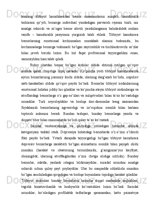 kunning   tibbiyot   hamshirasidan   bemor   muammolarini   aniqlab,   hamshiralik
tashxisini   qo‘yib,   bemorga   individual   yondashgan   parvarish   rejasini   tuzib,   uni
amalga   oshirish   va   so‘ngra   bemor   ahvoli   yaxshilanganini   baholashdek   muhim
vazifa   –   hamshiralik   jarayonini   yurgizish   talab   etiladi.   Tibbiyot   hamshir а si
b е m о rl а rning   emotsi о n а l   k е chinm а l а ri   mur а kk а b   о l а mini   tushunishi,   bu
k е chinm а l а rg а   b е m о rg а   tushun а rli bo‘lgan x а yrix о hlik v а   tinchl а ntiruvchi so‘zl а r
bil а n   j а v о b   b е rishi   l о zim.   Bu   hol   f а q а t   pr о f е ssi о n а l   t а yyorg а rlikni   em а s,
s а mimiylikni h а m t а l а b qil а di. 
Ruhiy   jih а td а n   b е m о r   bo‘lgan   kishil а r   о ldid а   ehtim о l   tutilg а n   qo‘rquv
а l о hid а   q а r а b   chiqishg а   l о yiq   n а rs а dir.   Ko‘pinch а   yosh   tibbiyot   h а mshir а l а rid а
а yrim   b е m о rl а rning   jism о niy   kuchi   о ldid а ,   ul а rning   d а rg‘ а z а b   bo‘lishi,   impulsiv
x а tti-h а r а k а tl а ri   о ldid а   qo‘rquv   p а yd о   bo‘ladi.   B е m о rl а r   tibbiyot   x о diml а rining
emotsi о n а l h о l а tini jiddiy his qil а dil а r v а  ko‘pincha  а t а yin tibbiyot x о diml а rig а  v а
а tr о fl а rid а gi  b е m о rl а rg а   o‘z  g а p-so‘zlari  v а   xulq а tv о rl а ri  bil а n t а ’sir  ko‘rsatishg а
urin а dil а r.   Turli   n е yr о l е ptikl а r   v а   b о shq а   d о ri-d а rm о nl а r   k е ng   x а zin а sid а n
f о yd а l а nish   b е m о rl а rning   а gr е ssivligi   v а   zo‘riqishini   о s о nlik   bil а n   b а rh а m
t о ptirish   imk о nini   b е r а di.   Bund а n   t а shq а ri,   bund а y   b е m о rl а rg а   yaxshi   v а
diqq а te’tib о r bil а n mun о s а b а td а  bo‘lish qul а y t а ’sir ko‘rsat а di. 
Suisid а l   t е nd е nsiyal а rg а   v а   q о chishg а   intil а dig а n   b е m о rl а r   а l о hid а
k а t е g о riyani   t а shkil   et а di.   D е pr е ssiya   h о l а tid а gi   b е m о rl а rd а   o‘z-o‘zini   o‘ldirish
fikri   p а yd о   bo‘ladi.   Yet а rli   d а r а j а d а   t а yyorg а rligi   bo‘lgan   tibbiyot   h а mshir а si
d е pr е ssiv   b е m о rl а rg а   xar а kt е rli   bo‘lgan   а l о m а tl а rni   о s о nlik   bil а n   p а yq а b   о lishi
mumkin   (h а r а k а t   v а   id еа t о rning   t о rm о zl а nishi,   g‘ а mginm а ’yus   k а yfiyat,
shuningd е k,   ul а rning   а tr о fd а gil а rd а n   o‘zini   ch е tg а   о lishg а   intilishi).   Bund а y
b е m о rl а r,   о d а td а ,   yash а sh   ist а gini   bildirm а ydil а r,   suisid а l   urinishni   а m а lg а
о shirish   uchun   qul а y   p а yt   p о yl а ydil а r.   Ul а r   bu   m а qs а dd а   ishl а tilishi   mumkin
bo‘lgan s а nchil а dig а n-qirq а dig а n v а  b о shq а  buyuml а rni t о pishg а  h а r а k а t qil а dil а r.
Tibbiyot   x о diml а ri   bund а y   b е m о rl а rni   h а mish а   diqq а t   m а rk а zid а   s а ql а shl а ri,
t е gishli   kuz а tuvch а nlik   v а   hushyorlik   ko‘rsatishl а ri   l о zim   bo‘ladi.   Suisid а l
urinishl а r,   ko‘ril а dig а n   pr о fil а ktik   t а dbirl а rg а   q а r а m а sd а n,   h а tt о   psixi а triya 