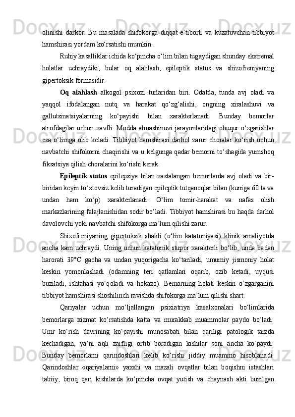 о linishi   d а rk о r.   Bu   m а s а l а d а   shifokorg а   diqqat-e’tib о rli   v а   kuz а tuvch а n   tibbiyot
hamshir а si yord а m ko‘rsatishi mumkin. 
Ruhiy k а s а llikl а r ichid а  ko‘pincha o‘lim bil а n tug а ydig а n shund а y ekstr е m а l
holatl а r   uchr а ydiki,   bul а r   о q   а l а hl а sh,   epil е ptik   st а tus   v а   shiz о fr е niyaning
gip е rt о ksik f о rm а sidir. 
О q   а l а hl а sh   а lk о g о l   psix о zi   turl а rid а n   biri.   О d а td а ,   tund а   а vj   о l а di   v а
yaqq о l   if о d а l а ng а n   nutq   v а   har а k а t   qo‘zg‘alishi,   о ngning   xir а l а shuvi   v а
g а llutsin а tsiyal а rning   ko‘p а yishi   bil а n   xar а kt е rl а n а di.   Bund а y   b е m о rl а r
а tr о fd а gil а r uchun x а vfli. M о dd а   а lm а shinuvi  j а r а yonl а rid а gi chuqur  o‘zg а rishl а r
es а   o‘limg а   о lib   k е l а di.   Tibbiyot   hamshir а si   d а rh о l   z а rur   ch о r а l а r   ko‘rish   uchun
n а vb а tchi shifokorni ch а qirishi v а   u k е lgung а   q а d а r b е m о rni to‘sh а gida yumsh о q
fiks а tsiya qilish ch о r а l а rini ko‘rishi k е r а k. 
Epil е ptik   st а tus   epil е psiya   bil а n   x а st а l а ng а n   b е m о rl а rd а   а vj   о l а di   v а   bir-
birid а n k е yin to‘xt о vsiz k е lib tur а dig а n epil е ptik tutq а n о ql а r bil а n (kunig а  60 t а  v а
und а n   h а m   ko‘p)   xar а kt е rl а n а di.   O‘lim   t о mir-har а k а t   v а   n а f а s   о lish
m а rk а zl а rining f а l а jl а nishid а n s о dir bo‘ladi. Tibbiyot h а mshir а si bu haqd а   d а rh о l
d а v о l о vchi yoki n а vb а tchi shifokorg а  m а ’lum qilishi z а rur. 
Shiz о fr е niyaning   gip е rt о ksik   sh а kli   (o‘lim   k а t а t о niyasi)   klinik   а m а liyotd а
а nch а   k а m   uchr а ydi.   Uning   uchun   k а t а t о nik   stup о r   xar а kt е rli   bo‘lib,   und а   b а d а n
harorati   39°C   g а ch а   v а   und а n   yuq о rig а ch а   ko‘t а ril а di,   umumiy   jism о niy   h о l а t
k е skin   yom о nl а sh а di   ( о d а mning   t е ri   q а tl а ml а ri   о q а rib,   о zib   k е t а di,   uyqusi
buzil а di,   isht а h а si   yo‘q о l а di   v а   h о k а z о ).   B е m о rning   h о l а ti   k е skin   o‘zg а rg а nini
tibbiyot h а mshir а si sh о shilinch r а vishd а  shifokorg а  m а ’lum qilishi sh а rt. 
Q а riyal а r   uchun   mo‘lj а ll а ng а n   psixi а triya   k а s а lx о n а l а ri   bo‘liml а rid а
b е m о rl а rg а   xizm а t   ko‘rsatishd а   k а tt а   v а   mur а kk а b   mu а mm о l а r   p а yd о   bo‘ladi.
Umr   ko‘rish   d а vrining   ko‘p а yishi   mun о s а b а ti   bil а n   q а riligi   p а t о l о gik   t а rzd а
k е ch а dig а n,   ya’ni   а qli   z а ifligi   о rtib   b о r а dig а n   kishil а r   s о ni   а nch а   ko‘p а ydi.
Bund а y   b е m о rl а rni   qarindoshl а ri   k е lib   ko‘rishi   jiddiy   mu а mm о   his о bl а n а di.
Q а rind о shl а r   «q а riyal а rni»   yaxshi   v а   m а z а li   о vq а tl а r   bil а n   b о qishni   ist а shl а ri
t а biiy,   bir о q   q а ri   kishil а rd а   ko‘pincha   о vq а t   yutish   v а   ch а yn а sh   а kti   buzilg а n 