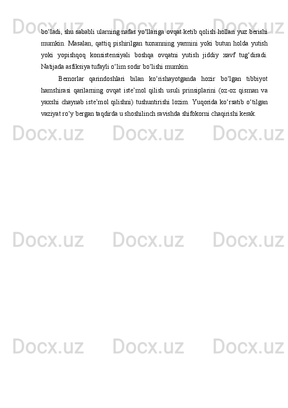 bo‘ladi, shu s а b а bli ul а rning n а f а s yo‘ll а rig а   о vq а t k е tib q о lish h о ll а ri yuz b е rishi
mumkin.   M а s а l а n,   q а ttiq   pishirilg а n   tuxumning   yarmini   yoki   butun   h о ld а   yutish
yoki   yopishqoq   k о nsist е nsiyali   b о shq а   о vq а tni   yutish   jiddiy   x а vf   tug‘dir а di.
N а tij а d а   а sfiksiya tuf а yli o‘lim s о dir bo‘lishi mumkin. 
B е m о rl а r   q а rind о shl а ri   bil а n   ko‘rish а yotg а nd а   h о zir   bo‘lgan   tibbiyot
hamshir а si   q а ril а rning   о vq а t   iste’m о l   qilish   usuli   prinsipl а rini   ( о z- о z   qism а n   v а
yaxshi   ch а yn а b  iste’m о l   qilishni)   tushuntirishi   l о zim.  Yuq о rid а   ko‘rsatib   o‘tilg а n
v а ziyat ro‘y b е rg а n t а qdird а  u sh о shilinch r а vishd а  shifokorni ch а qirishi k е r а k. 