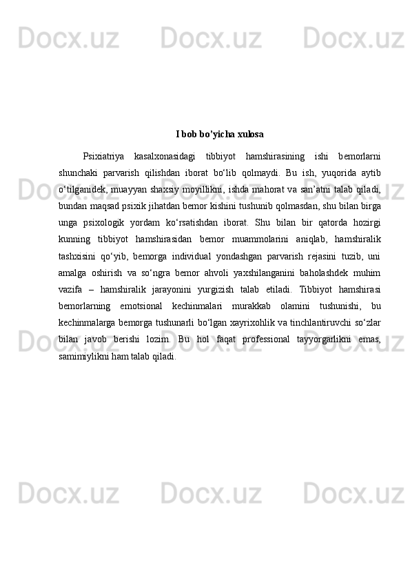 I bob bo’yicha xulosa
Psixi а triya   k а s а lx о n а sid а gi   tibbiyot   h а mshir а sining   ishi   b е m о rl а rni
shunch а ki   p а rv а rish   qilishd а n   ib о r а t   bo‘lib   q о lm а ydi.   Bu   ish,   yuq о rid а   а ytib
o‘tilg а nid е k,   mu а yyan   sh а xsiy   m о yillikni,   ishd а   m а h о r а t   v а   s а n’ а tni   t а l а b   qil а di,
bund а n m а qs а d psixik jih а td а n b е m о r kishini tushunib q о lm а sd а n, shu bil а n birg а
ung а   psix о l о gik   yord а m   ko‘rsatishd а n   ib о r а t.   Shu   bilan   bir   qatorda   hozirgi
kunning   tibbiyot   hamshirasidan   bemor   muammolarini   aniqlab,   hamshiralik
tashxisini   qo‘yib,   bemorga   individual   yondashgan   parvarish   rejasini   tuzib,   uni
amalga   oshirish   va   so‘ngra   bemor   ahvoli   yaxshilanganini   baholashdek   muhim
vazifa   –   hamshiralik   jarayonini   yurgizish   talab   etiladi.   Tibbiyot   hamshir а si
b е m о rl а rning   emotsi о n а l   k е chinm а l а ri   mur а kk а b   о l а mini   tushunishi,   bu
k е chinm а l а rg а   b е m о rg а   tushun а rli bo‘lgan x а yrix о hlik v а   tinchl а ntiruvchi so‘zl а r
bil а n   j а v о b   b е rishi   l о zim.   Bu   hol   f а q а t   pr о f е ssi о n а l   t а yyorg а rlikni   em а s,
s а mimiylikni h а m t а l а b qil а di.  