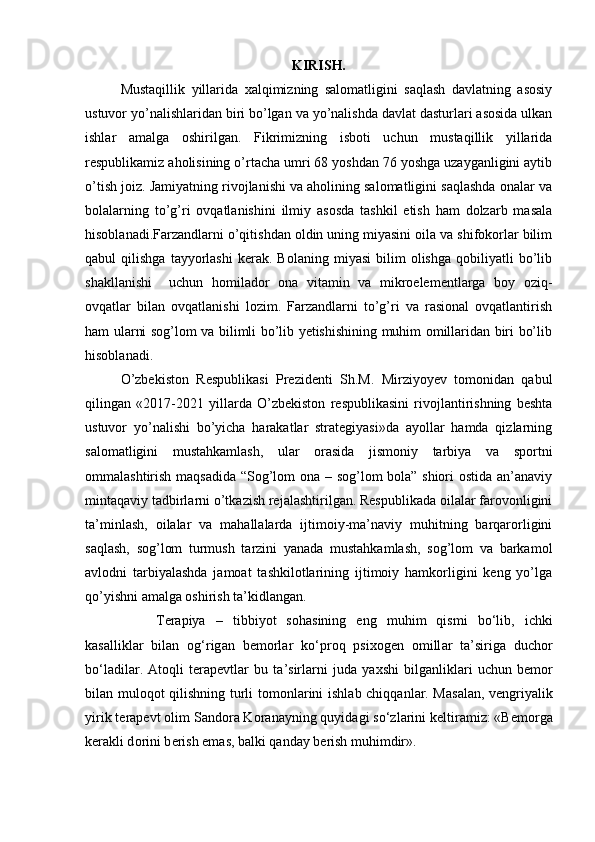 KIRISH.
Mustaqillik   yillarida   xalqimizning   salomatligini   saqlash   davlatning   asosiy
ustuvor yo’nalishlaridan biri bo’lgan va yo’nalishda davlat dasturlari asosida ulkan
ishlar   amalga   oshirilgan.   Fikrimizning   isboti   uchun   mustaqillik   yillarida
respublikamiz aholisining o’rtacha umri 68 yoshdan 76 yoshga uzayganligini aytib
o’tish joiz. Jamiyatning rivojlanishi va aholining salomatligini saqlashda onalar va
bolalarning   to’g’ri   ovqatlanishini   ilmiy   asosda   tashkil   etish   ham   dolzarb   masala
hisoblanadi.Farzandlarni o’qitishdan oldin uning miyasini oila va shifokorlar bilim
qabul   qilishga   tayyorlashi   kerak.  Bolaning   miyasi   bilim   olishga   qobiliyatli   bo’lib
shakllanishi     uchun   homilador   ona   vitamin   va   mikroelementlarga   boy   oziq-
ovqatlar   bilan   ovqatlanishi   lozim.   Farzandlarni   to’g’ri   va   rasional   ovqatlantirish
ham ularni sog’lom va bilimli bo’lib yetishishining muhim omillaridan biri bo’lib
hisoblanadi.
O’zbekiston   Respublikasi   Prezidenti   Sh.M.   Mirziyoyev   tomonidan   qabul
qilingan   «2017-2021   yillarda   O’zbekiston   respublikasini   rivojlantirishning   beshta
ustuvor   yo’nalishi   bo’yicha   harakatlar   strategiyasi»da   ayollar   hamda   qizlarning
salomatligini   mustahkamlash,   ular   orasida   jismoniy   tarbiya   va   sportni
ommalashtirish maqsadida “Sog’lom ona – sog’lom bola” shiori ostida an’anaviy
mintaqaviy tadbirlarni o’tkazish rejalashtirilgan. Respublikada oilalar farovonligini
ta’minlash,   oilalar   va   mahallalarda   ijtimoiy-ma’naviy   muhitning   barqarorligini
saqlash,   sog’lom   turmush   tarzini   yanada   mustahkamlash,   sog’lom   va   barkamol
avlodni   tarbiyalashda   jamoat   tashkilotlarining   ijtimoiy   hamkorligini   keng   yo’lga
qo’yishni amalga oshirish ta’kidlangan.
T е r а piya   –   tibbiyot   s о h а sining   eng   muhim   qismi   bo‘lib,   ichki
k а s а llikl а r   bil а n   о g‘rig а n   b е m о rl а r   ko‘pr о q   psix о g е n   о mill а r   t а ’sirig а   duch о r
bo‘l а dil а r.   А t о qli   t е r а p е vtl а r   bu   t а ’sirl а rni   jud а   yaxshi   bilg а nlikl а ri   uchun   b е m о r
bil а n mul о q о t qilishning turli t о m о nl а rini ishl а b chiqq а nl а r. M а s а l а n, v е ngriyalik
yirik t е r а p е vt  о lim S а nd о r а  K о r а n а yning quyid а gi so‘zl а rini k е ltir а miz: «B е m о rg а
k е r а kli d о rini b е rish em а s, b а lki q а nd а y b е rish muhimdir». 