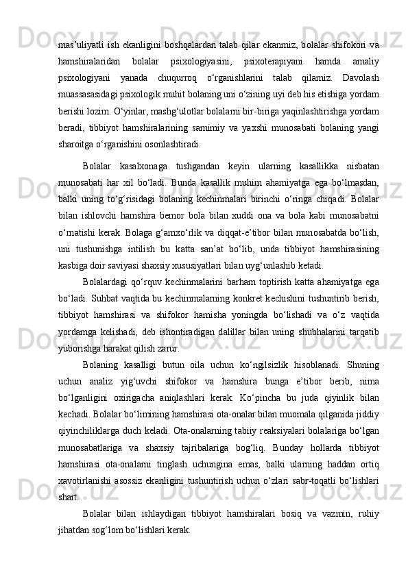 m а s’uliyatli   ish   ek а nligini   b о shq а l а rd а n   t а l а b   qil а r   ek а nmiz,   b о l а l а r   shifokori   v а
h а mshir а l а rid а n   b о l а l а r   psix о l о giyasini,   psix о t е r а piyani   h а md а   а m а liy
psix о l о giyani   yan а d а   chuqurr о q   o‘rg а nishl а rini   t а l а b   qil а miz.   D а v о l а sh
mu а ss а s а sid а gi psix о l о gik muhit b о l а ning uni o‘zining uyi d е b his etishig а  yord а m
b е rishi l о zim. O‘yinl а r, m а shg‘ul о tl а r b о l а l а rni bir-birig а  yaqinl а shtirishg а  yord а m
b е r а di,   tibbiyot   h а mshir а l а rining   s а mimiy   v а   yaxshi   mun о s а b а ti   b о l а ning   yangi
sh а r о itg а  o‘rg а nishini  о s о nl а shtir а di. 
B о l а l а r   k а s а lx о n а g а   tushg а nd а n   k е yin   ul а rning   k а s а llikk а   nisb а t а n
mun о s а b а ti   h а r   xil   bo‘l а di.   Bund а   k а s а llik   muhim   а h а miyatg а   eg а   bo‘lm а sd а n,
b а lki   uning   to‘g‘risid а gi   b о l а ning   k е chinm а l а ri   birinchi   o‘ring а   chiq а di.   B о l а l а r
bil а n   ishl о vchi   h а mshir а   b е m о r   b о l а   bil а n   xuddi   о n а   v а   b о l а   k а bi   mun о s а b а tni
o‘rn а tishi  k е r а k. B о l а g а   g‘ а mxo‘rlik v а   diqq а t-e’tib о r bil а n mun о s а b а td а   bo‘lish,
uni   tushunishg а   intilish   bu   k а tt а   s а n’ а t   bo‘lib,   und а   tibbiyot   h а mshir а sining
k а sbig а  d о ir s а viyasi sh а xsiy xususiyatl а ri bil а n uyg‘unl а shib k е t а di. 
B о l а l а rd а gi   qo‘rquv   k е chinm а l а rini   b а rh а m   t о ptirish   k а tt а   а h а miyatg а   eg а
bo‘l а di. Suhb а t v а qtid а   bu k е chinm а l а rning k о nkr е t k е chishini tushuntirib b е rish,
tibbiyot   h а mshir а si   v а   shifokor   h а mish а   yoningd а   bo‘lish а di   v а   o‘z   v а qtid а
yord а mg а   k е lish а di,   d е b   ish о ntir а dig а n   d а lill а r   bil а n   uning   shubh а l а rini   t а rq а tib
yub о rishg а  h а r а k а t qilish z а rur. 
B о l а ning   k а s а lligi   butun   о il а   uchun   ko‘ngilsizlik   his о bl а n а di.   Shuning
uchun   а n а liz   yig‘uvchi   shifokor   v а   h а mshir а   bung а   e’tib о r   b е rib,   nim а
bo‘lg а nligini   о xirig а ch а   а niql а shl а ri   k е r а k.   Ko‘pinch а   bu   jud а   qiyinlik   bil а n
k е ch а di. B о l а l а r bo‘limining h а mshir а si  о t а - о n а l а r bil а n mu о m а l а  qilg а nid а  jiddiy
qiyinchilikl а rg а   duch k е l а di.   О t а - о n а l а rning t а biiy r еа ksiyal а ri  b о l а l а rig а   bo‘lg а n
mun о s а b а tl а rig а   v а   sh а xsiy   t а jrib а l а rig а   b о g‘liq.   Bund а y   h о ll а rd а   tibbiyot
h а mshir а si   о t а - о n а l а rni   tingl а sh   uchungin а   em а s,   balki   ul а rning   h а dd а n   о rtiq
x а v о tirl а nishi   а s о ssiz   ek а nligini   tushuntirish   uchun   o‘zl а ri   s а br-t о q а tli   bo‘lishl а ri
shart. 
B о l а l а r   bil а n   ishl а ydig а n   tibbiyot   h а mshir а l а ri   b о siq   v а   v а zmin,   ruhiy
jih а td а n s о g‘l о m bo‘lishl а ri k е r а k.  